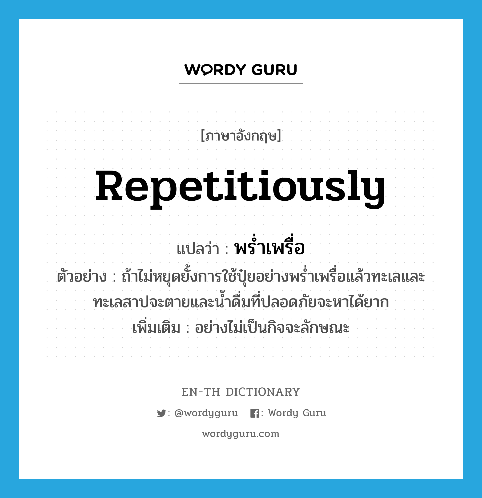 repetitiously แปลว่า?, คำศัพท์ภาษาอังกฤษ repetitiously แปลว่า พร่ำเพรื่อ ประเภท ADV ตัวอย่าง ถ้าไม่หยุดยั้งการใช้ปุ๋ยอย่างพร่ำเพรื่อแล้วทะเลและทะเลสาปจะตายและน้ำดื่มที่ปลอดภัยจะหาได้ยาก เพิ่มเติม อย่างไม่เป็นกิจจะลักษณะ หมวด ADV