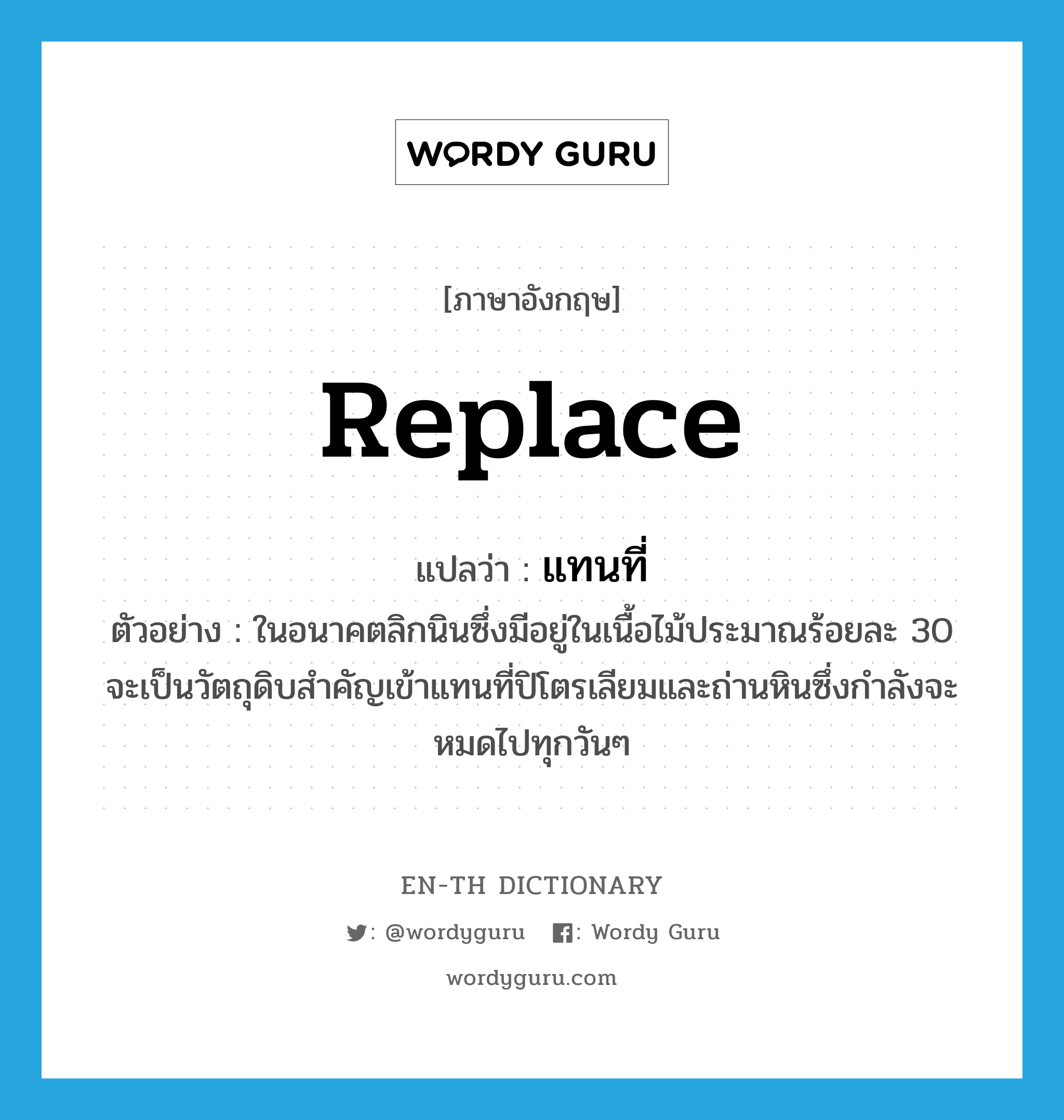 replace แปลว่า?, คำศัพท์ภาษาอังกฤษ replace แปลว่า แทนที่ ประเภท V ตัวอย่าง ในอนาคตลิกนินซึ่งมีอยู่ในเนื้อไม้ประมาณร้อยละ 30 จะเป็นวัตถุดิบสำคัญเข้าแทนที่ปิโตรเลียมและถ่านหินซึ่งกำลังจะหมดไปทุกวันๆ หมวด V