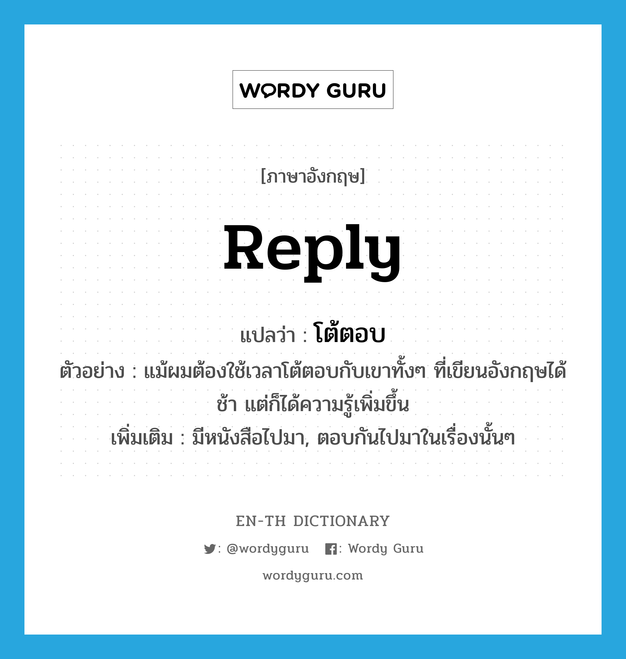 reply แปลว่า?, คำศัพท์ภาษาอังกฤษ reply แปลว่า โต้ตอบ ประเภท V ตัวอย่าง แม้ผมต้องใช้เวลาโต้ตอบกับเขาทั้งๆ ที่เขียนอังกฤษได้ช้า แต่ก็ได้ความรู้เพิ่มขึ้น เพิ่มเติม มีหนังสือไปมา, ตอบกันไปมาในเรื่องนั้นๆ หมวด V