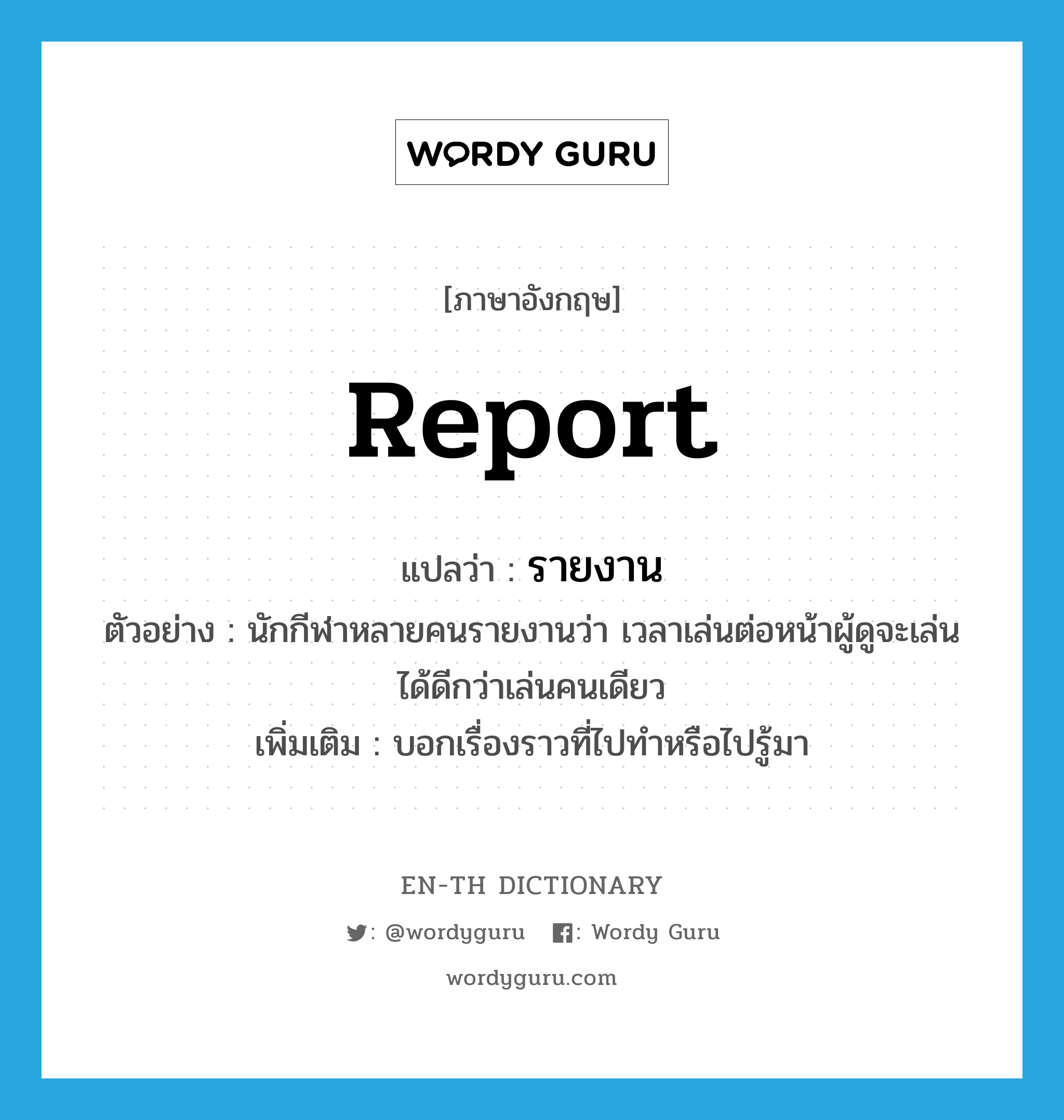 report แปลว่า?, คำศัพท์ภาษาอังกฤษ report แปลว่า รายงาน ประเภท V ตัวอย่าง นักกีฬาหลายคนรายงานว่า เวลาเล่นต่อหน้าผู้ดูจะเล่นได้ดีกว่าเล่นคนเดียว เพิ่มเติม บอกเรื่องราวที่ไปทำหรือไปรู้มา หมวด V