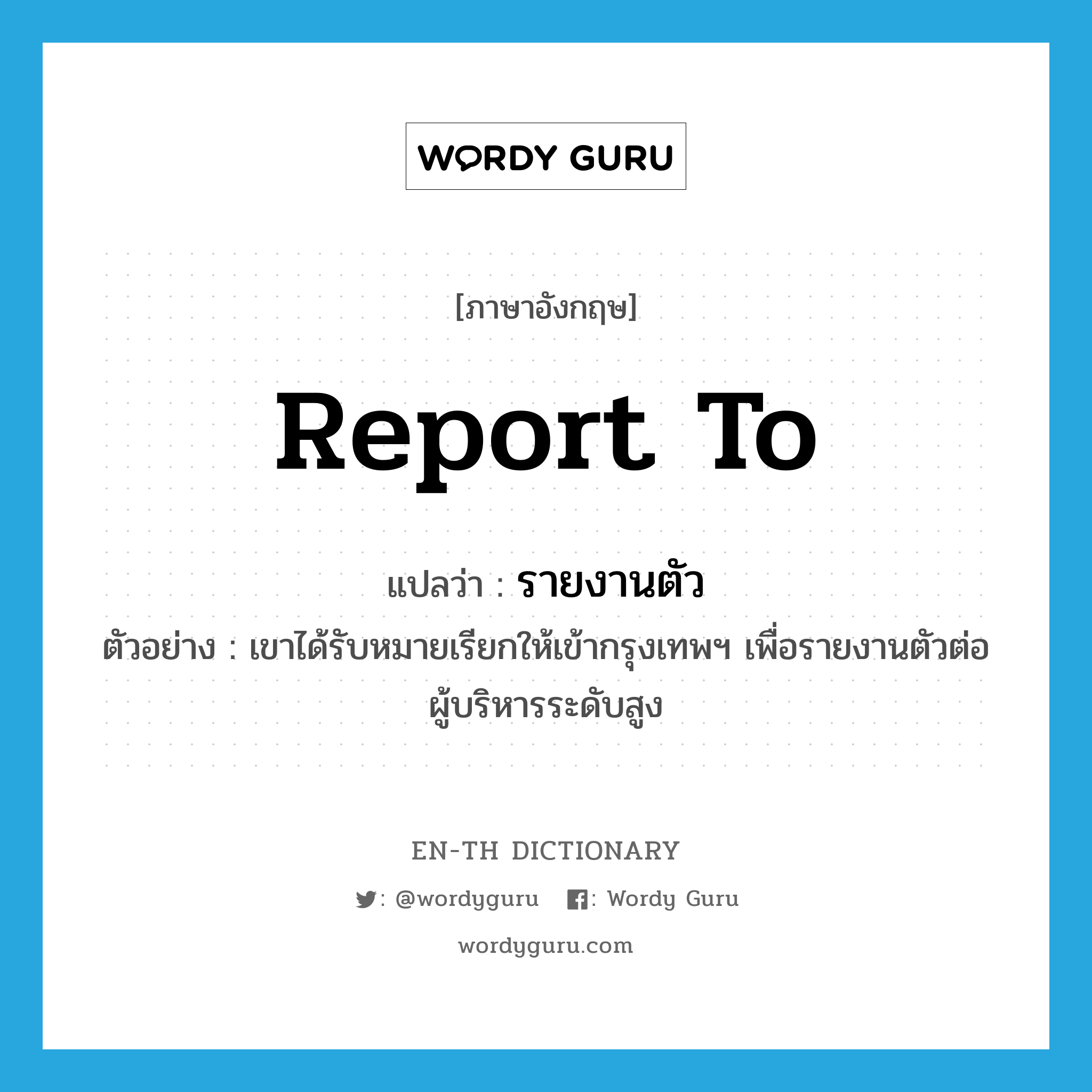 report to แปลว่า?, คำศัพท์ภาษาอังกฤษ report to แปลว่า รายงานตัว ประเภท V ตัวอย่าง เขาได้รับหมายเรียกให้เข้ากรุงเทพฯ เพื่อรายงานตัวต่อผู้บริหารระดับสูง หมวด V