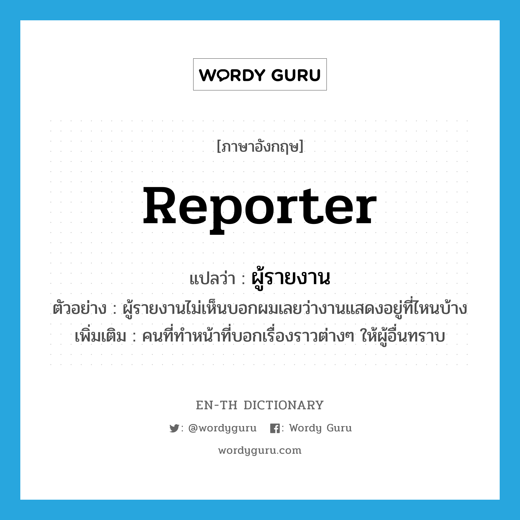 reporter แปลว่า?, คำศัพท์ภาษาอังกฤษ reporter แปลว่า ผู้รายงาน ประเภท N ตัวอย่าง ผู้รายงานไม่เห็นบอกผมเลยว่างานแสดงอยู่ที่ไหนบ้าง เพิ่มเติม คนที่ทำหน้าที่บอกเรื่องราวต่างๆ ให้ผู้อื่นทราบ หมวด N