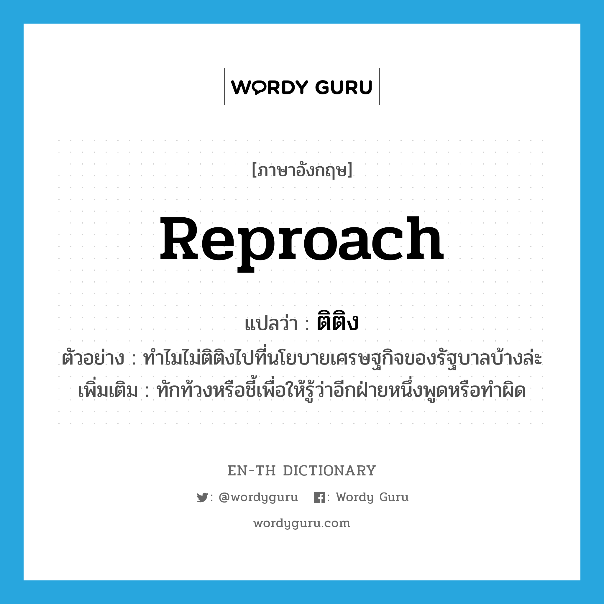 reproach แปลว่า?, คำศัพท์ภาษาอังกฤษ reproach แปลว่า ติติง ประเภท V ตัวอย่าง ทำไมไม่ติติงไปที่นโยบายเศรษฐกิจของรัฐบาลบ้างล่ะ เพิ่มเติม ทักท้วงหรือชี้เพื่อให้รู้ว่าอีกฝ่ายหนึ่งพูดหรือทำผิด หมวด V