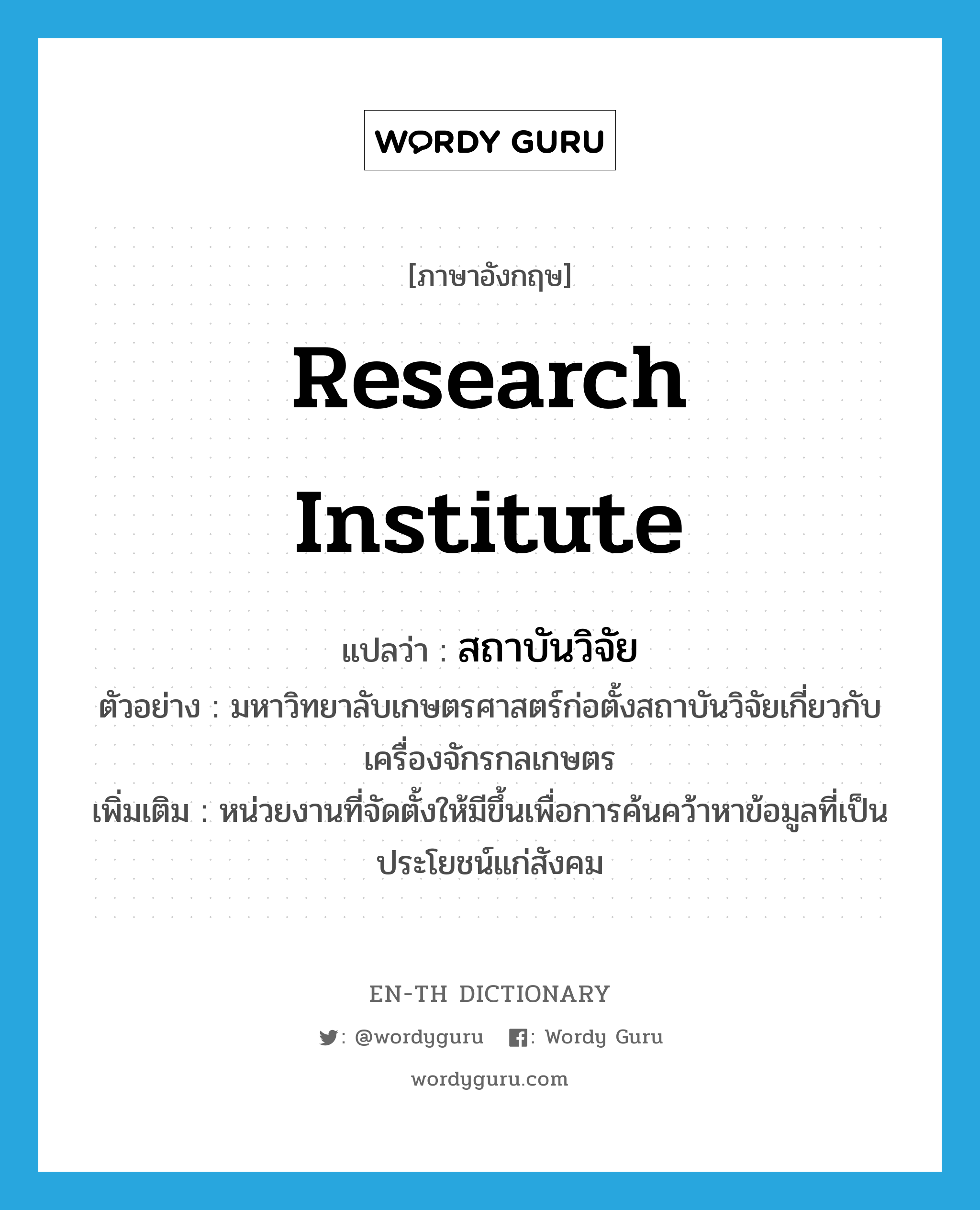 research institute แปลว่า?, คำศัพท์ภาษาอังกฤษ research institute แปลว่า สถาบันวิจัย ประเภท N ตัวอย่าง มหาวิทยาลับเกษตรศาสตร์ก่อตั้งสถาบันวิจัยเกี่ยวกับเครื่องจักรกลเกษตร เพิ่มเติม หน่วยงานที่จัดตั้งให้มีขึ้นเพื่อการค้นคว้าหาข้อมูลที่เป็นประโยชน์แก่สังคม หมวด N