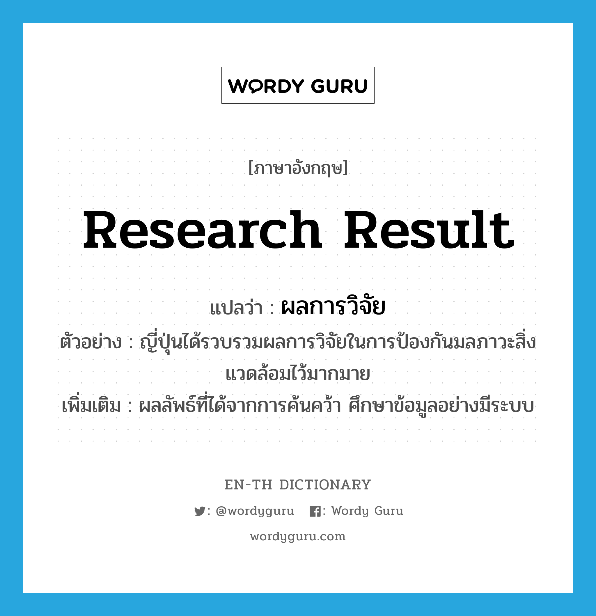 research result แปลว่า?, คำศัพท์ภาษาอังกฤษ research result แปลว่า ผลการวิจัย ประเภท N ตัวอย่าง ญี่ปุ่นได้รวบรวมผลการวิจัยในการป้องกันมลภาวะสิ่งแวดล้อมไว้มากมาย เพิ่มเติม ผลลัพธ์ที่ได้จากการค้นคว้า ศึกษาข้อมูลอย่างมีระบบ หมวด N