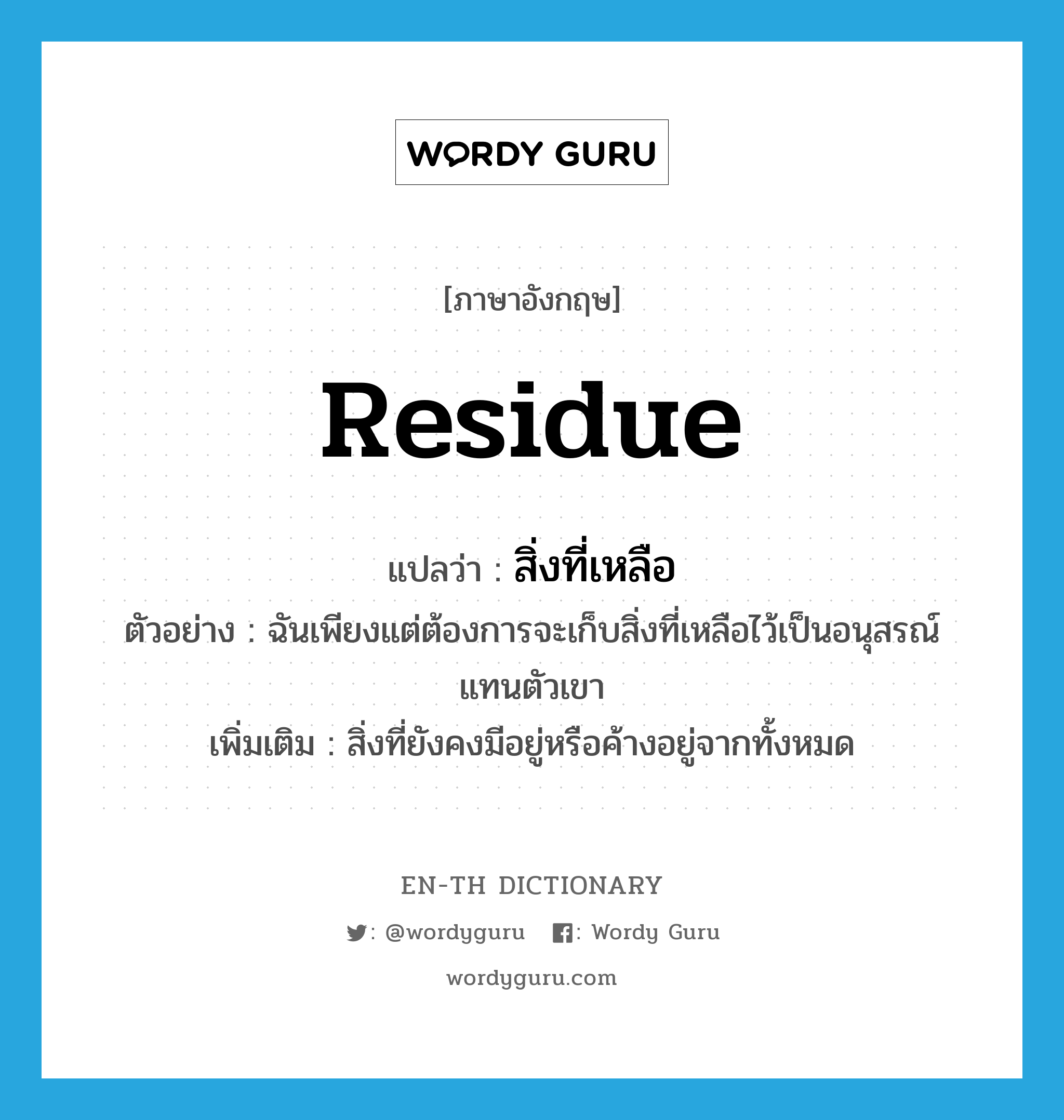 residue แปลว่า?, คำศัพท์ภาษาอังกฤษ residue แปลว่า สิ่งที่เหลือ ประเภท N ตัวอย่าง ฉันเพียงแต่ต้องการจะเก็บสิ่งที่เหลือไว้เป็นอนุสรณ์แทนตัวเขา เพิ่มเติม สิ่งที่ยังคงมีอยู่หรือค้างอยู่จากทั้งหมด หมวด N