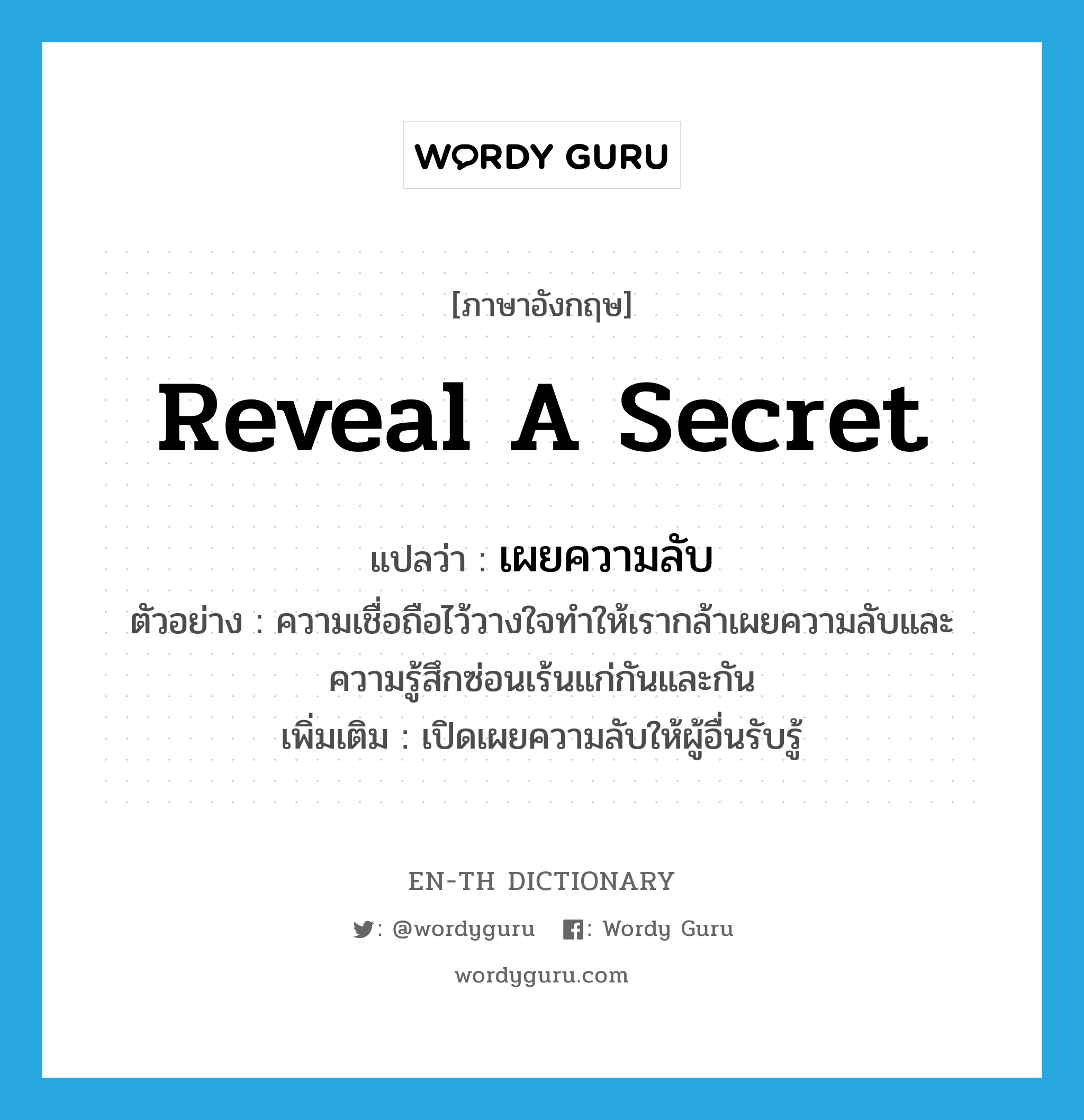 reveal a secret แปลว่า?, คำศัพท์ภาษาอังกฤษ reveal a secret แปลว่า เผยความลับ ประเภท V ตัวอย่าง ความเชื่อถือไว้วางใจทำให้เรากล้าเผยความลับและความรู้สึกซ่อนเร้นแก่กันและกัน เพิ่มเติม เปิดเผยความลับให้ผู้อื่นรับรู้ หมวด V