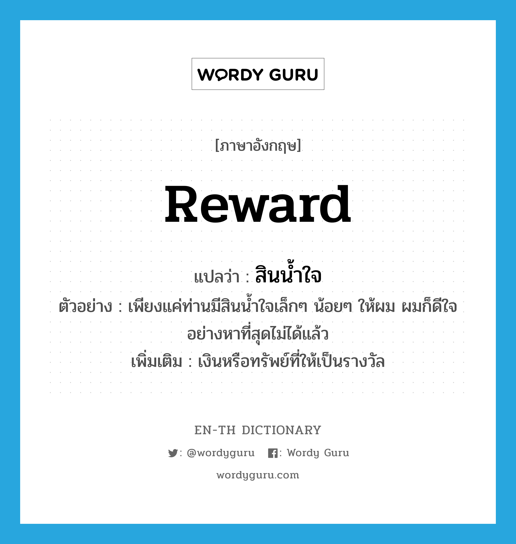 reward แปลว่า?, คำศัพท์ภาษาอังกฤษ reward แปลว่า สินน้ำใจ ประเภท N ตัวอย่าง เพียงแค่ท่านมีสินน้ำใจเล็กๆ น้อยๆ ให้ผม ผมก็ดีใจอย่างหาที่สุดไม่ได้แล้ว เพิ่มเติม เงินหรือทรัพย์ที่ให้เป็นรางวัล หมวด N