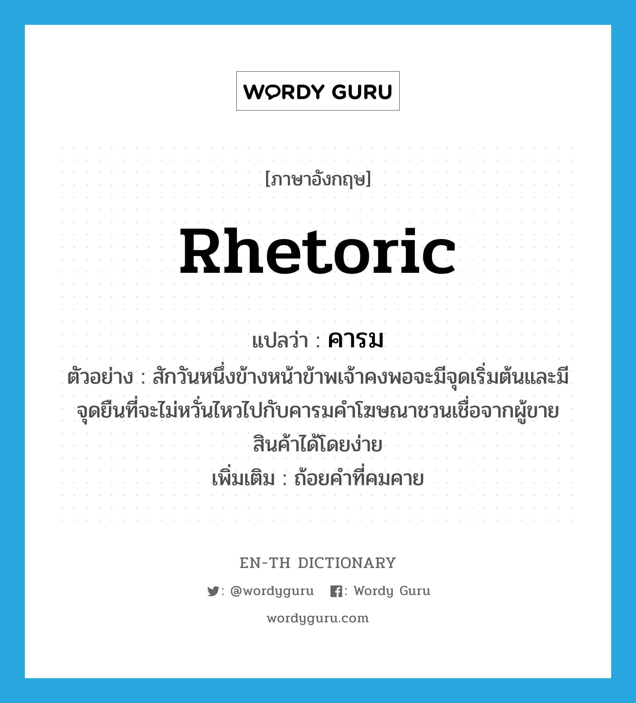 rhetoric แปลว่า?, คำศัพท์ภาษาอังกฤษ rhetoric แปลว่า คารม ประเภท N ตัวอย่าง สักวันหนึ่งข้างหน้าข้าพเจ้าคงพอจะมีจุดเริ่มต้นและมีจุดยืนที่จะไม่หวั่นไหวไปกับคารมคำโฆษณาชวนเชื่อจากผู้ขายสินค้าได้โดยง่าย เพิ่มเติม ถ้อยคำที่คมคาย หมวด N