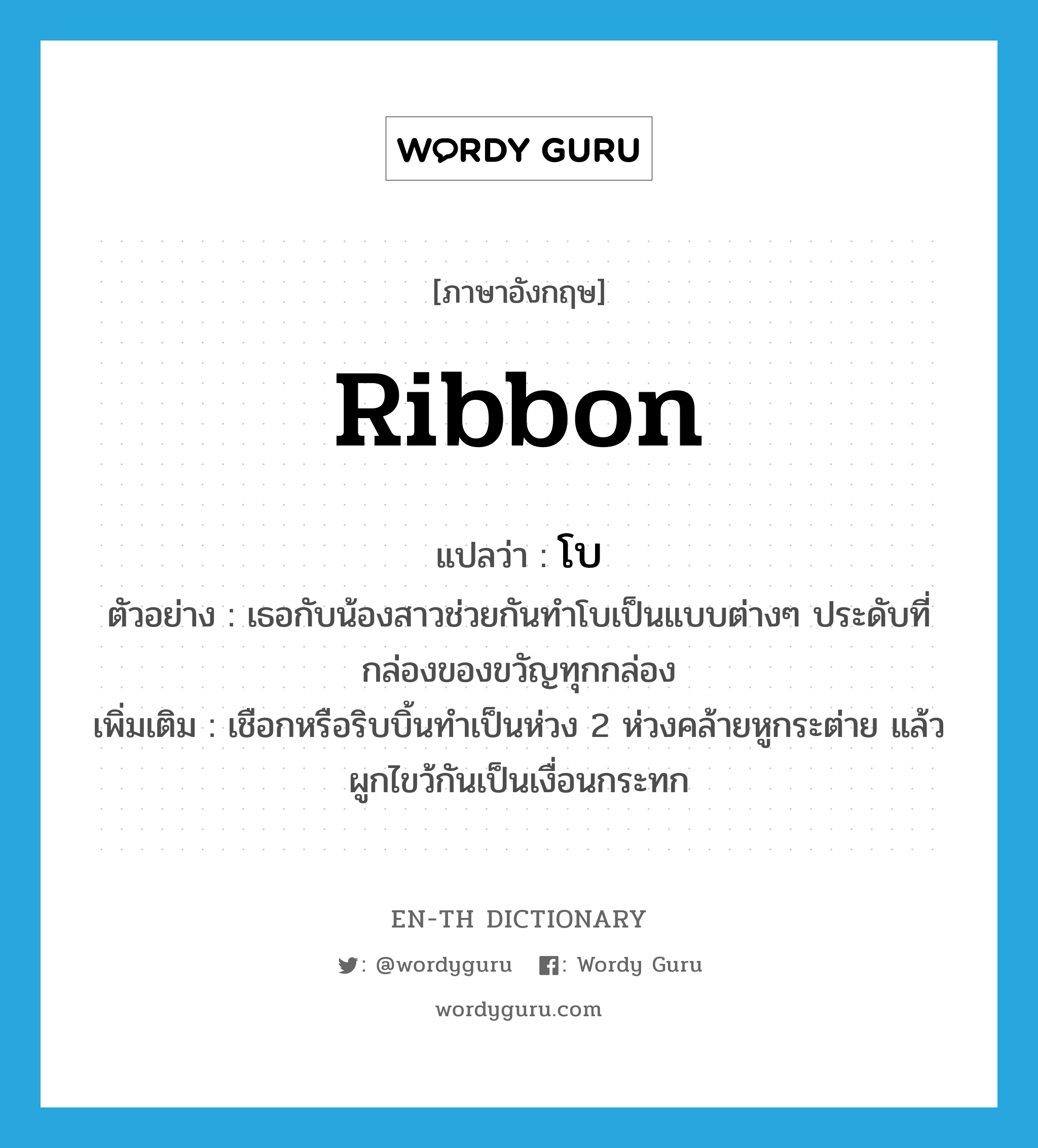 ribbon แปลว่า?, คำศัพท์ภาษาอังกฤษ ribbon แปลว่า โบ ประเภท N ตัวอย่าง เธอกับน้องสาวช่วยกันทำโบเป็นแบบต่างๆ ประดับที่กล่องของขวัญทุกกล่อง เพิ่มเติม เชือกหรือริบบิ้นทำเป็นห่วง 2 ห่วงคล้ายหูกระต่าย แล้วผูกไขว้กันเป็นเงื่อนกระทก หมวด N