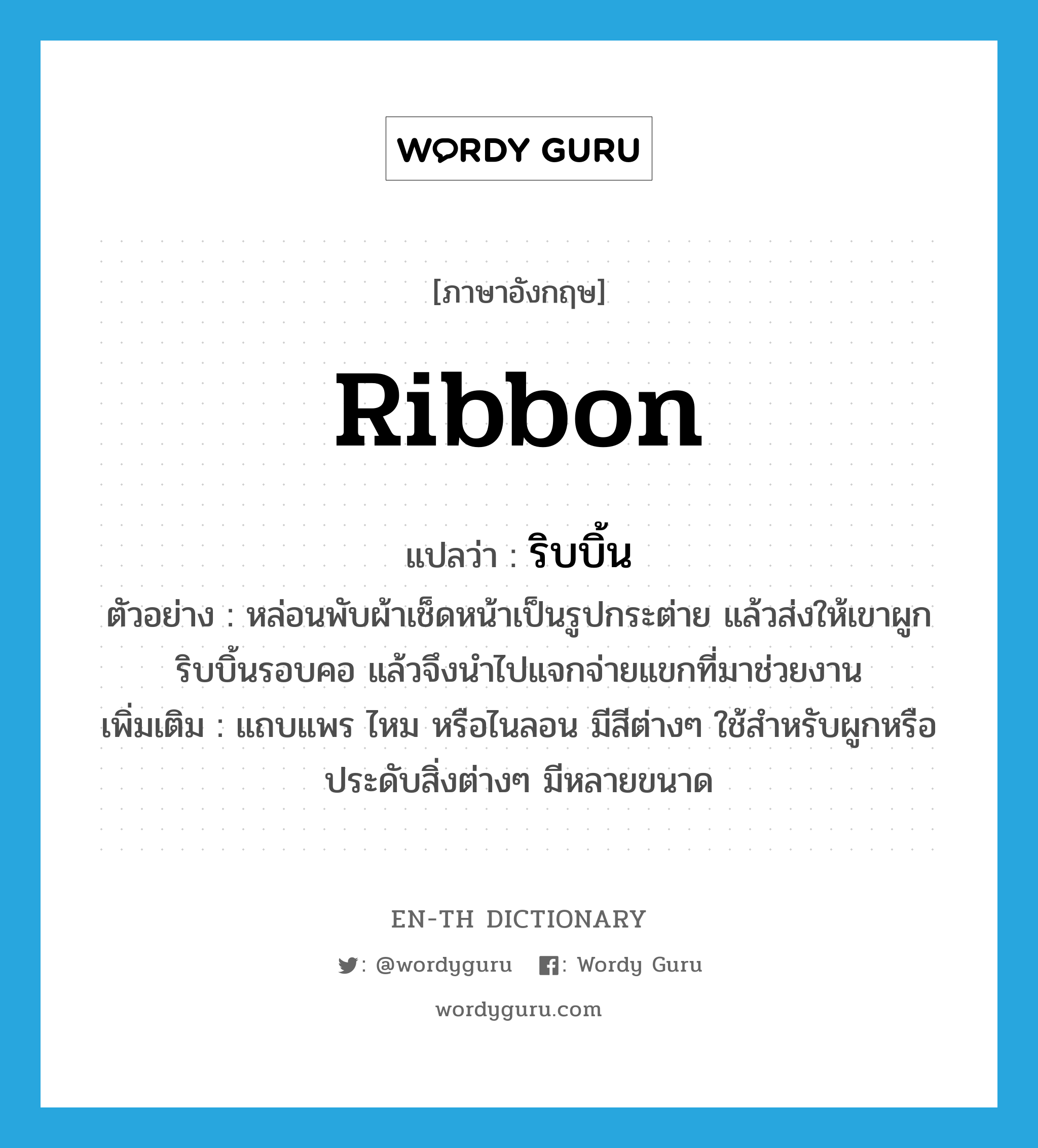 ribbon แปลว่า?, คำศัพท์ภาษาอังกฤษ ribbon แปลว่า ริบบิ้น ประเภท N ตัวอย่าง หล่อนพับผ้าเช็ดหน้าเป็นรูปกระต่าย แล้วส่งให้เขาผูกริบบิ้นรอบคอ แล้วจึงนำไปแจกจ่ายแขกที่มาช่วยงาน เพิ่มเติม แถบแพร ไหม หรือไนลอน มีสีต่างๆ ใช้สำหรับผูกหรือประดับสิ่งต่างๆ มีหลายขนาด หมวด N