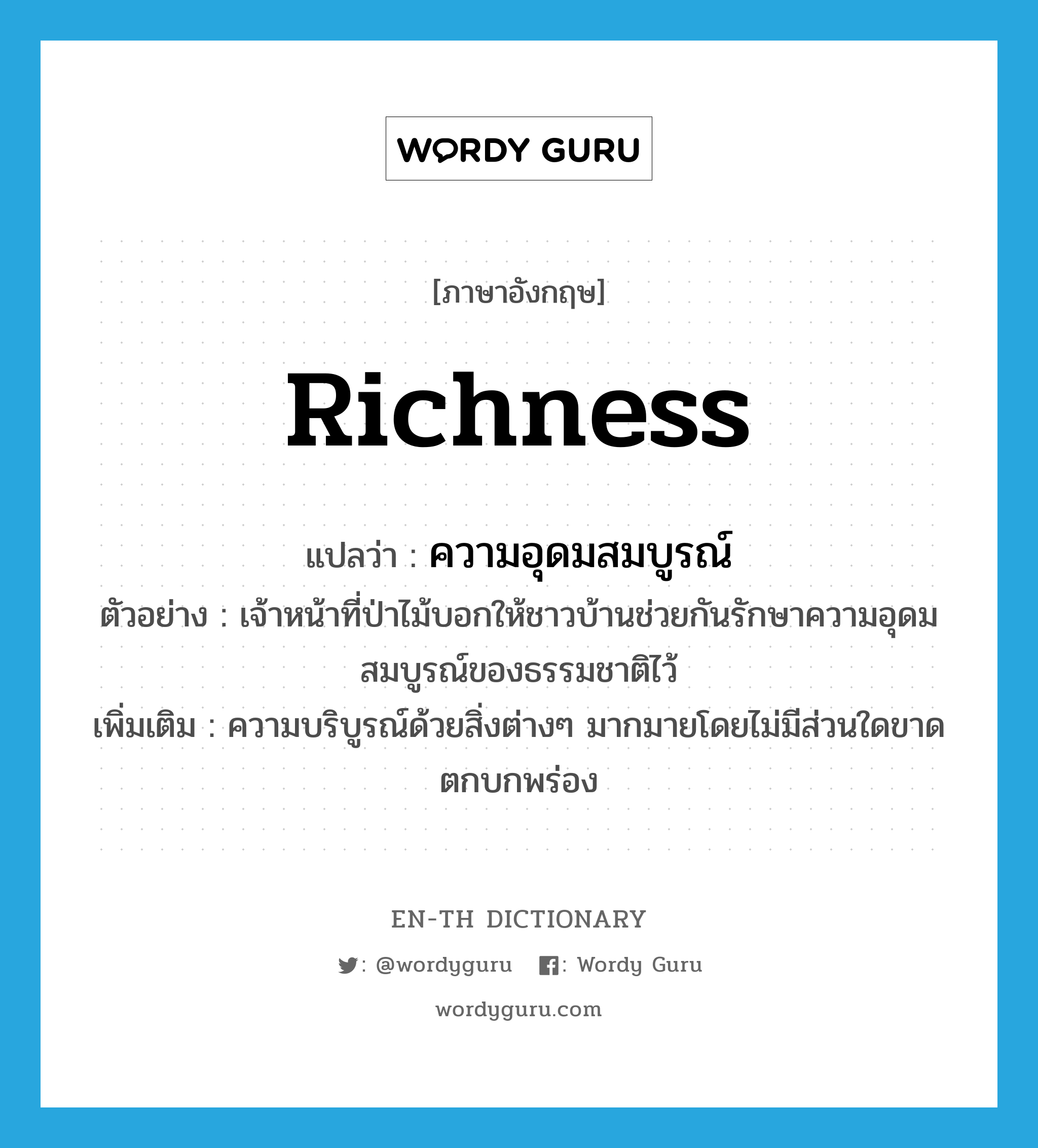 richness แปลว่า?, คำศัพท์ภาษาอังกฤษ richness แปลว่า ความอุดมสมบูรณ์ ประเภท N ตัวอย่าง เจ้าหน้าที่ป่าไม้บอกให้ชาวบ้านช่วยกันรักษาความอุดมสมบูรณ์ของธรรมชาติไว้ เพิ่มเติม ความบริบูรณ์ด้วยสิ่งต่างๆ มากมายโดยไม่มีส่วนใดขาดตกบกพร่อง หมวด N