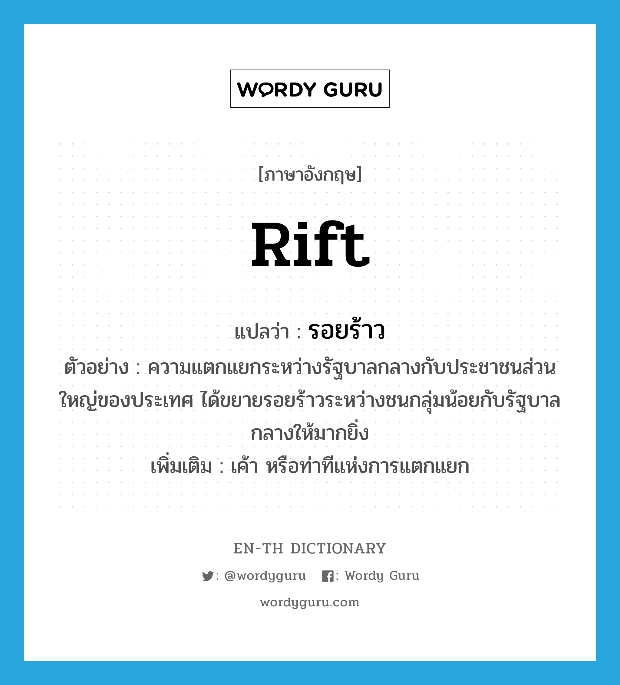 rift แปลว่า?, คำศัพท์ภาษาอังกฤษ rift แปลว่า รอยร้าว ประเภท N ตัวอย่าง ความแตกแยกระหว่างรัฐบาลกลางกับประชาชนส่วนใหญ่ของประเทศ ได้ขยายรอยร้าวระหว่างชนกลุ่มน้อยกับรัฐบาลกลางให้มากยิ่ง เพิ่มเติม เค้า หรือท่าทีแห่งการแตกแยก หมวด N