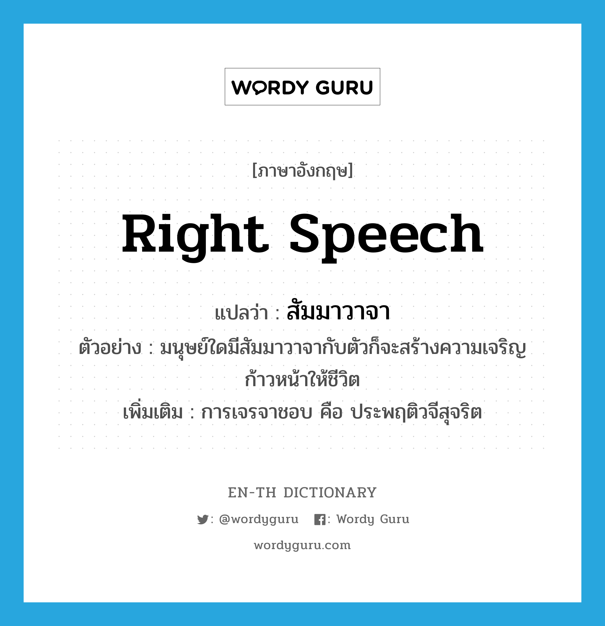 right speech แปลว่า?, คำศัพท์ภาษาอังกฤษ right speech แปลว่า สัมมาวาจา ประเภท N ตัวอย่าง มนุษย์ใดมีสัมมาวาจากับตัวก็จะสร้างความเจริญก้าวหน้าให้ชีวิต เพิ่มเติม การเจรจาชอบ คือ ประพฤติวจีสุจริต หมวด N