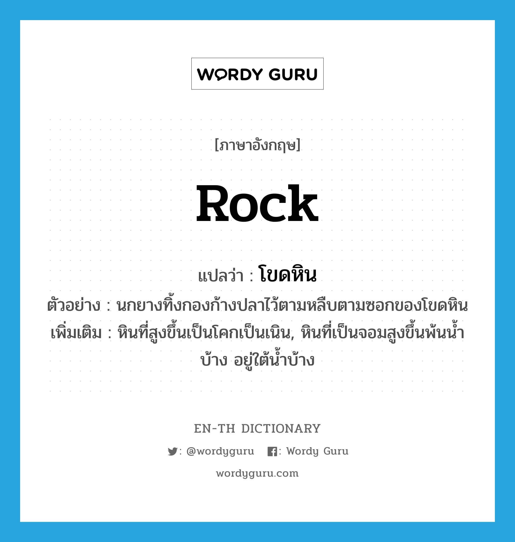 rock แปลว่า?, คำศัพท์ภาษาอังกฤษ rock แปลว่า โขดหิน ประเภท N ตัวอย่าง นกยางทิ้งกองก้างปลาไว้ตามหลืบตามซอกของโขดหิน เพิ่มเติม หินที่สูงขึ้นเป็นโคกเป็นเนิน, หินที่เป็นจอมสูงขึ้นพ้นน้ำบ้าง อยู่ใต้น้ำบ้าง หมวด N