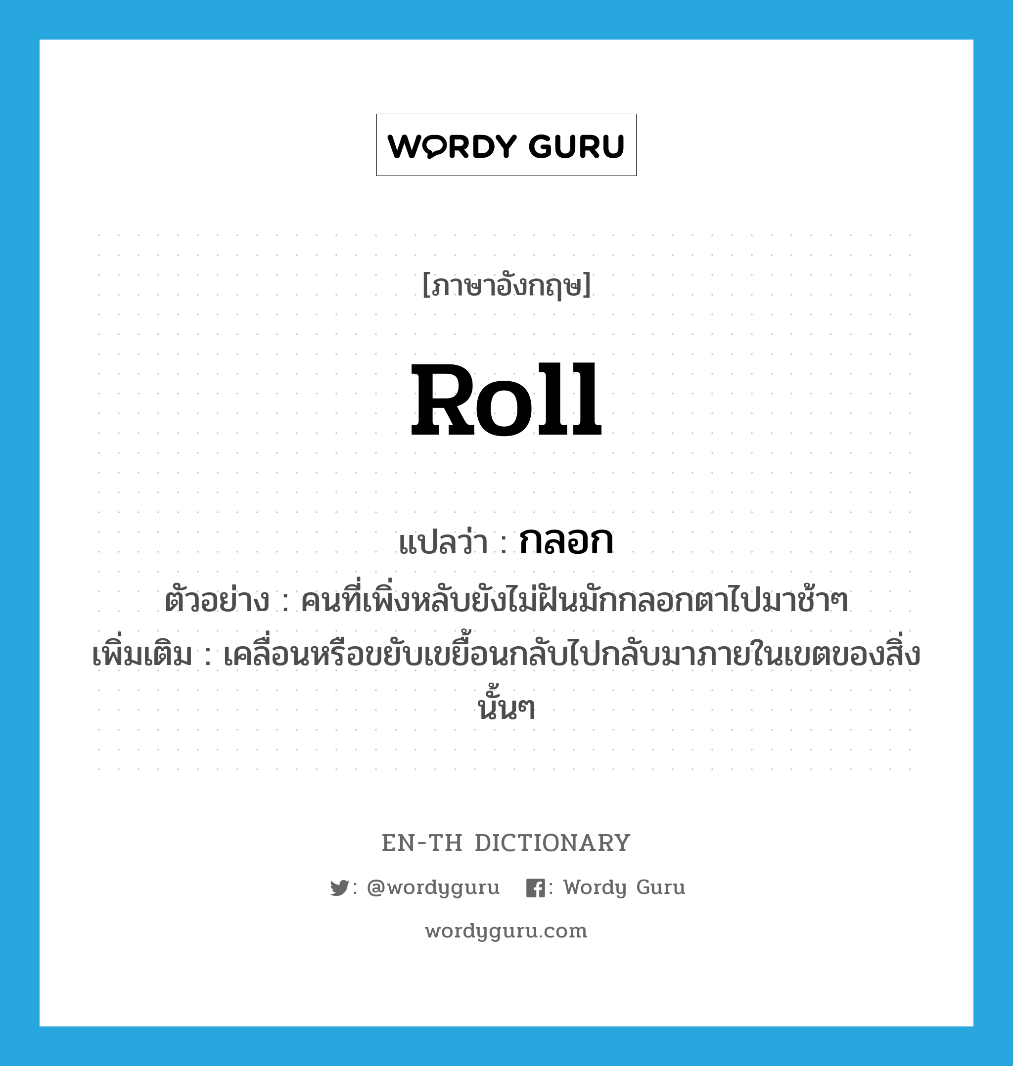 roll แปลว่า?, คำศัพท์ภาษาอังกฤษ roll แปลว่า กลอก ประเภท V ตัวอย่าง คนที่เพิ่งหลับยังไม่ฝันมักกลอกตาไปมาช้าๆ เพิ่มเติม เคลื่อนหรือขยับเขยื้อนกลับไปกลับมาภายในเขตของสิ่งนั้นๆ หมวด V