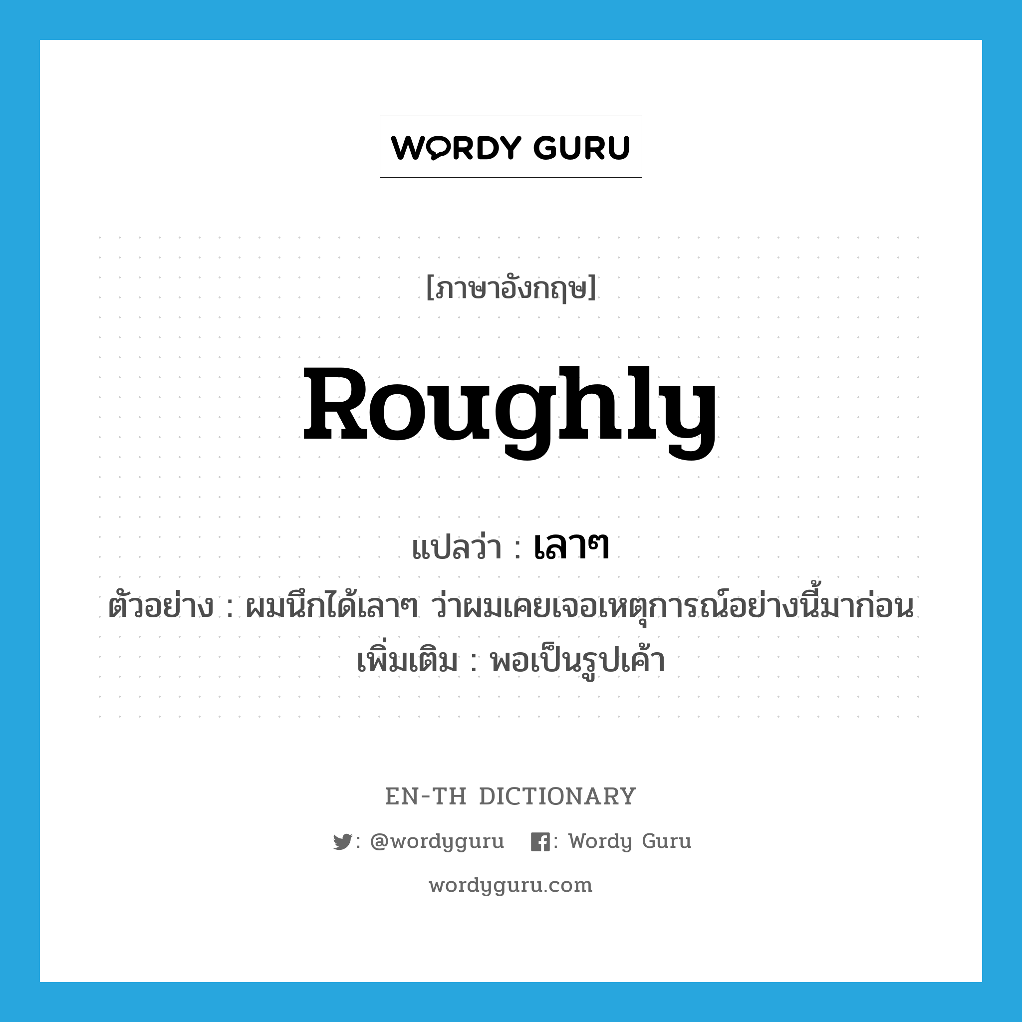 roughly แปลว่า?, คำศัพท์ภาษาอังกฤษ roughly แปลว่า เลาๆ ประเภท ADV ตัวอย่าง ผมนึกได้เลาๆ ว่าผมเคยเจอเหตุการณ์อย่างนี้มาก่อน เพิ่มเติม พอเป็นรูปเค้า หมวด ADV