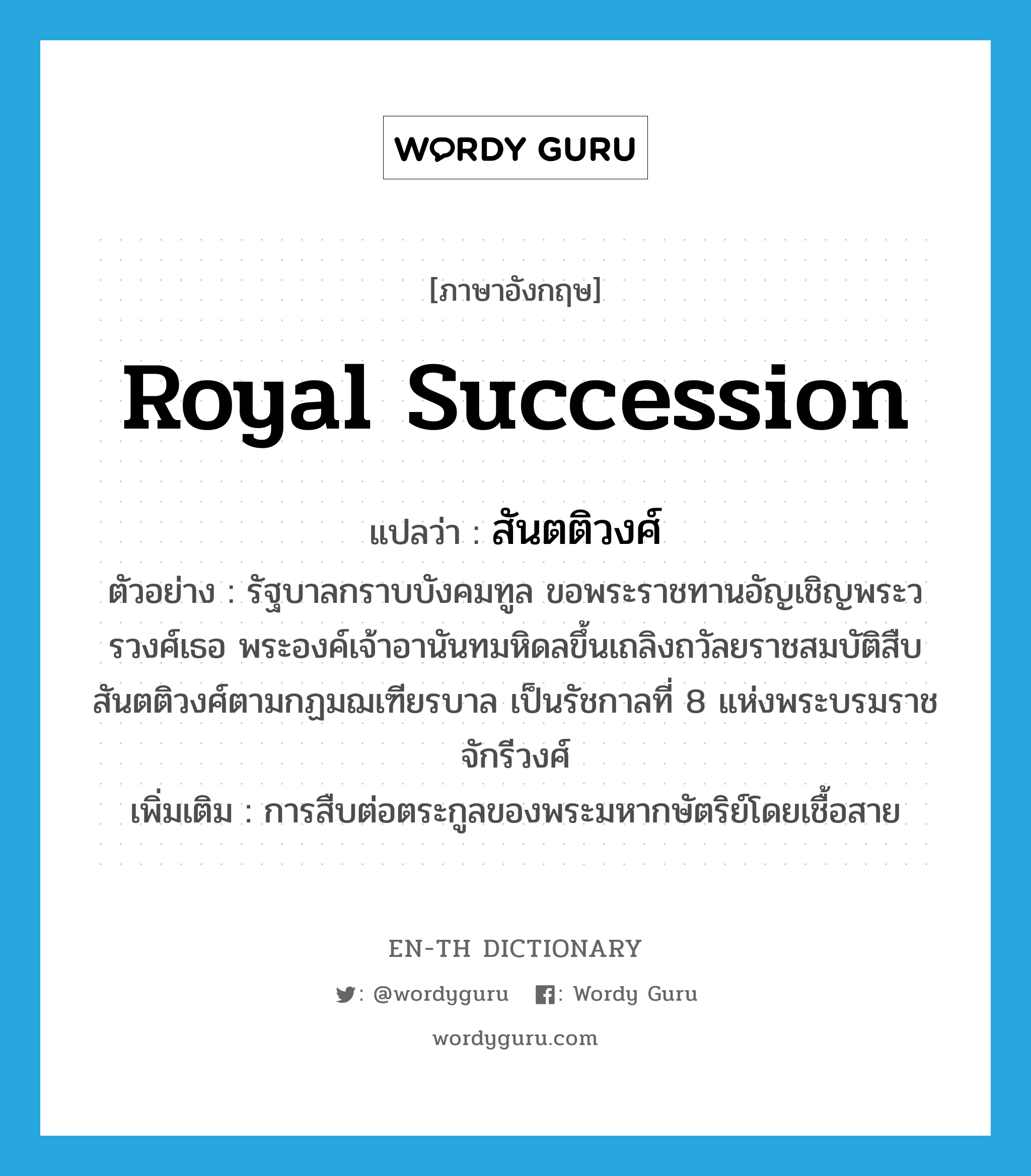 royal succession แปลว่า?, คำศัพท์ภาษาอังกฤษ royal succession แปลว่า สันตติวงศ์ ประเภท N ตัวอย่าง รัฐบาลกราบบังคมทูล ขอพระราชทานอัญเชิญพระวรวงศ์เธอ พระองค์เจ้าอานันทมหิดลขึ้นเถลิงถวัลยราชสมบัติสืบสันตติวงศ์ตามกฏมฌเฑียรบาล เป็นรัชกาลที่ 8 แห่งพระบรมราชจักรีวงศ์ เพิ่มเติม การสืบต่อตระกูลของพระมหากษัตริย์โดยเชื้อสาย หมวด N