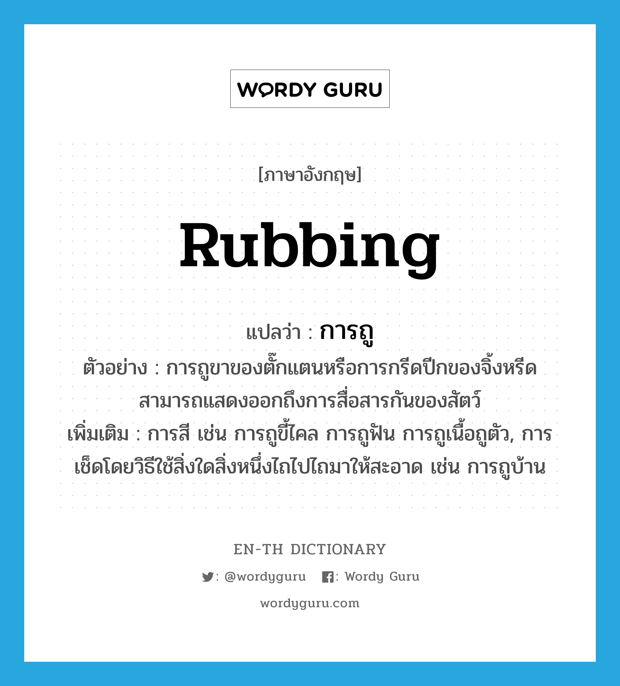 rubbing แปลว่า?, คำศัพท์ภาษาอังกฤษ rubbing แปลว่า การถู ประเภท N ตัวอย่าง การถูขาของตั๊กแตนหรือการกรีดปีกของจิ้งหรีดสามารถแสดงออกถึงการสื่อสารกันของสัตว์ เพิ่มเติม การสี เช่น การถูขี้ไคล การถูฟัน การถูเนื้อถูตัว, การเช็ดโดยวิธีใช้สิ่งใดสิ่งหนึ่งไถไปไถมาให้สะอาด เช่น การถูบ้าน หมวด N