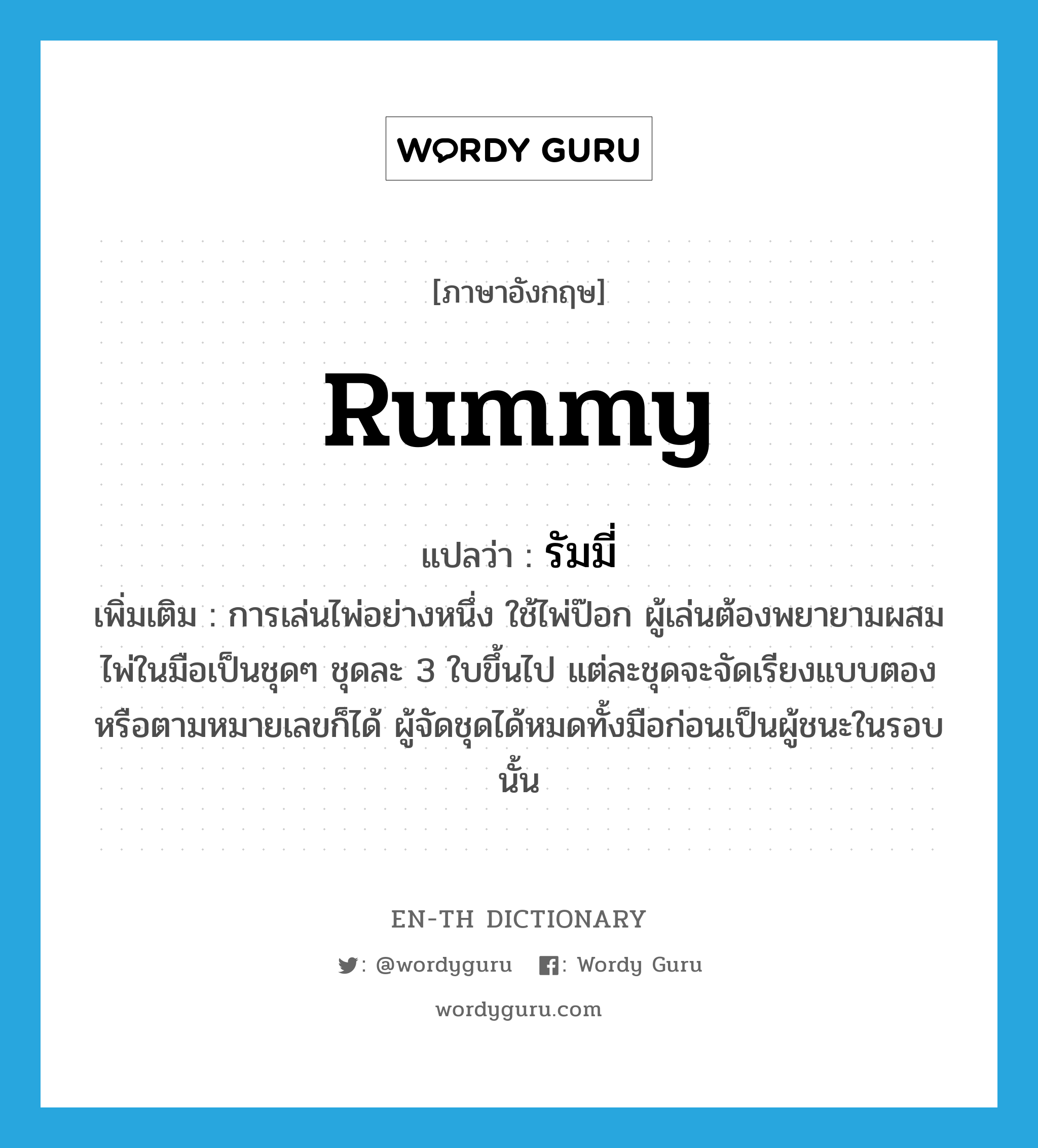 rummy แปลว่า?, คำศัพท์ภาษาอังกฤษ rummy แปลว่า รัมมี่ ประเภท N เพิ่มเติม การเล่นไพ่อย่างหนึ่ง ใช้ไพ่ป๊อก ผู้เล่นต้องพยายามผสมไพ่ในมือเป็นชุดๆ ชุดละ 3 ใบขึ้นไป แต่ละชุดจะจัดเรียงแบบตองหรือตามหมายเลขก็ได้ ผู้จัดชุดได้หมดทั้งมือก่อนเป็นผู้ชนะในรอบนั้น หมวด N