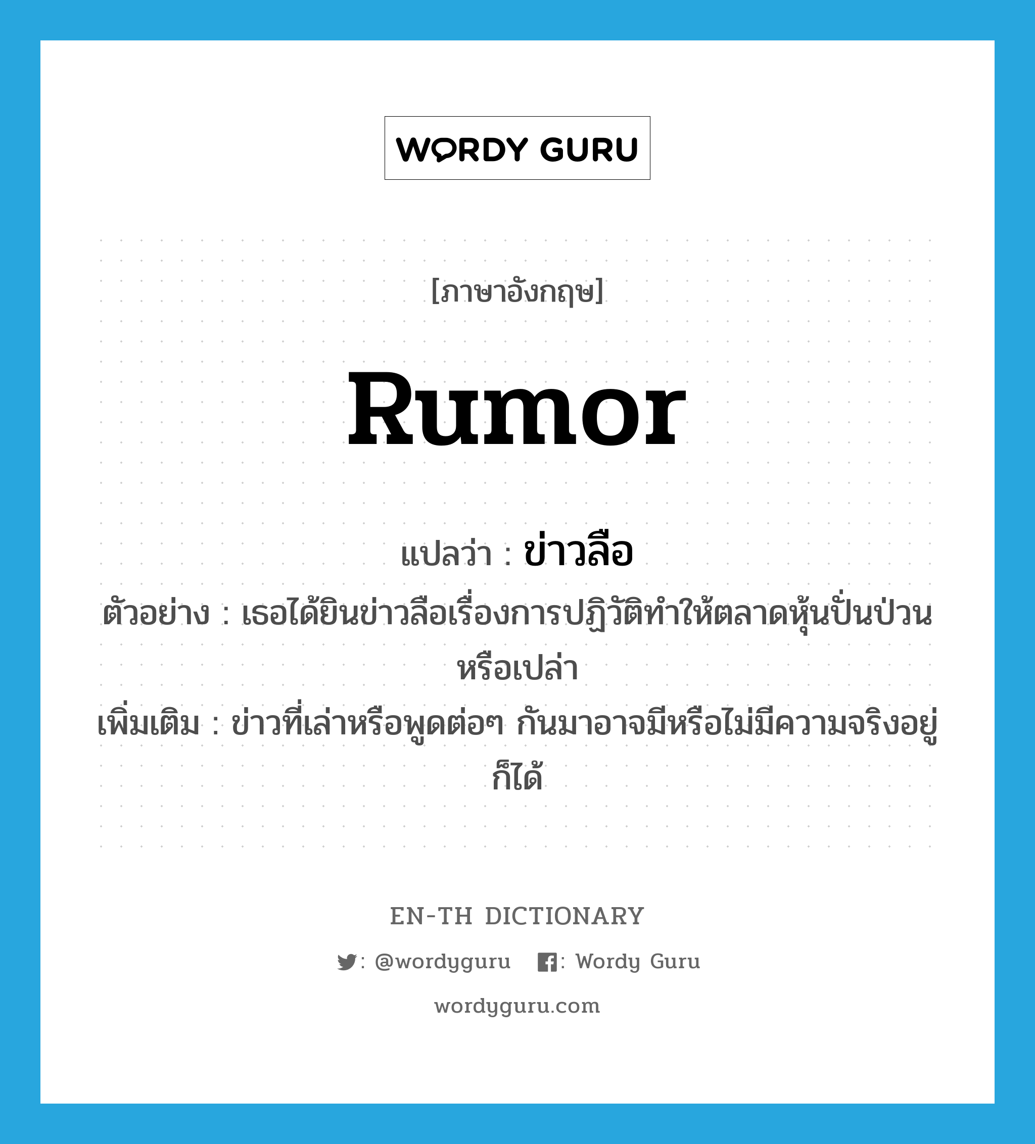 rumor แปลว่า?, คำศัพท์ภาษาอังกฤษ rumor แปลว่า ข่าวลือ ประเภท N ตัวอย่าง เธอได้ยินข่าวลือเรื่องการปฏิวัติทำให้ตลาดหุ้นปั่นป่วนหรือเปล่า เพิ่มเติม ข่าวที่เล่าหรือพูดต่อๆ กันมาอาจมีหรือไม่มีความจริงอยู่ก็ได้ หมวด N