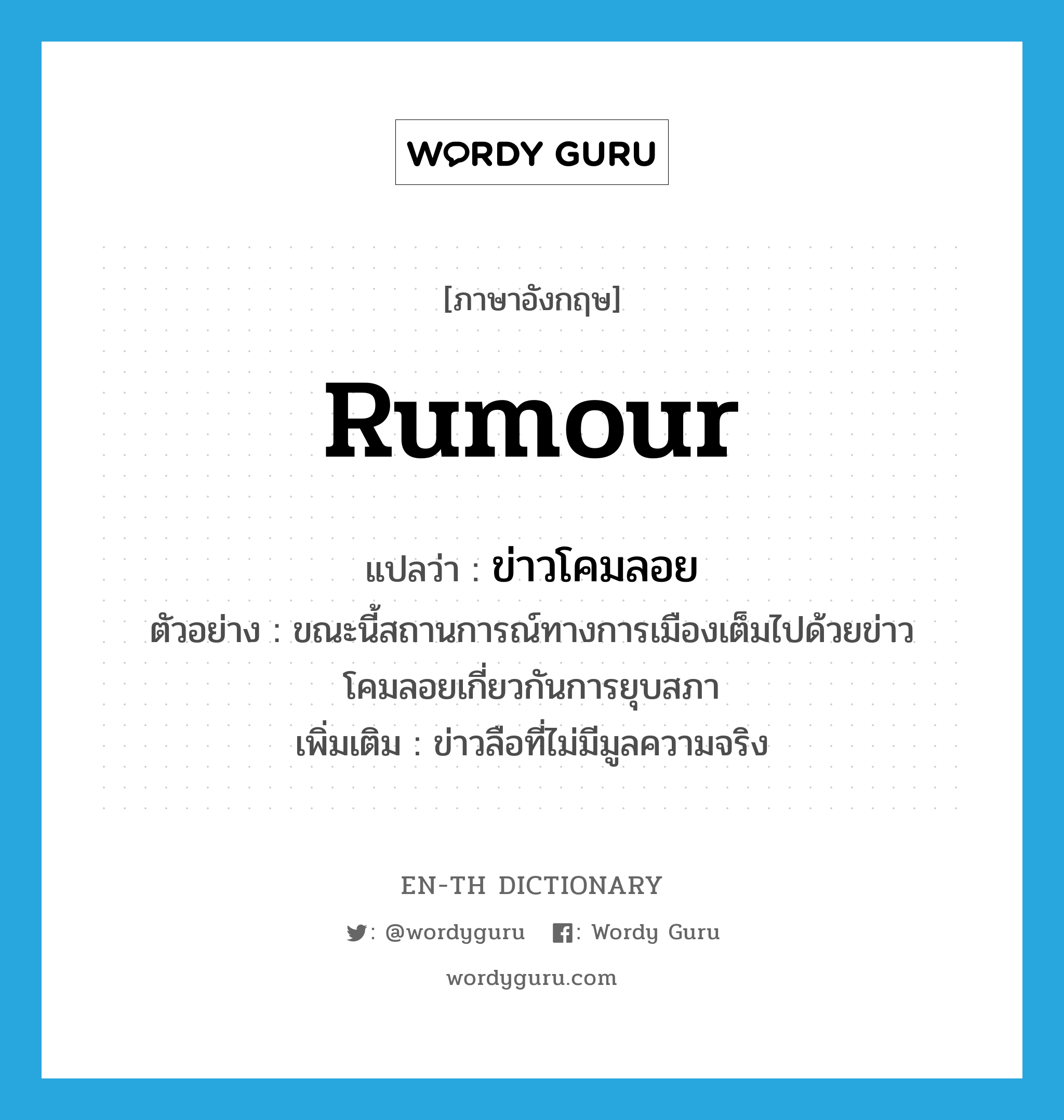 rumour แปลว่า?, คำศัพท์ภาษาอังกฤษ rumour แปลว่า ข่าวโคมลอย ประเภท N ตัวอย่าง ขณะนี้สถานการณ์ทางการเมืองเต็มไปด้วยข่าวโคมลอยเกี่ยวกันการยุบสภา เพิ่มเติม ข่าวลือที่ไม่มีมูลความจริง หมวด N