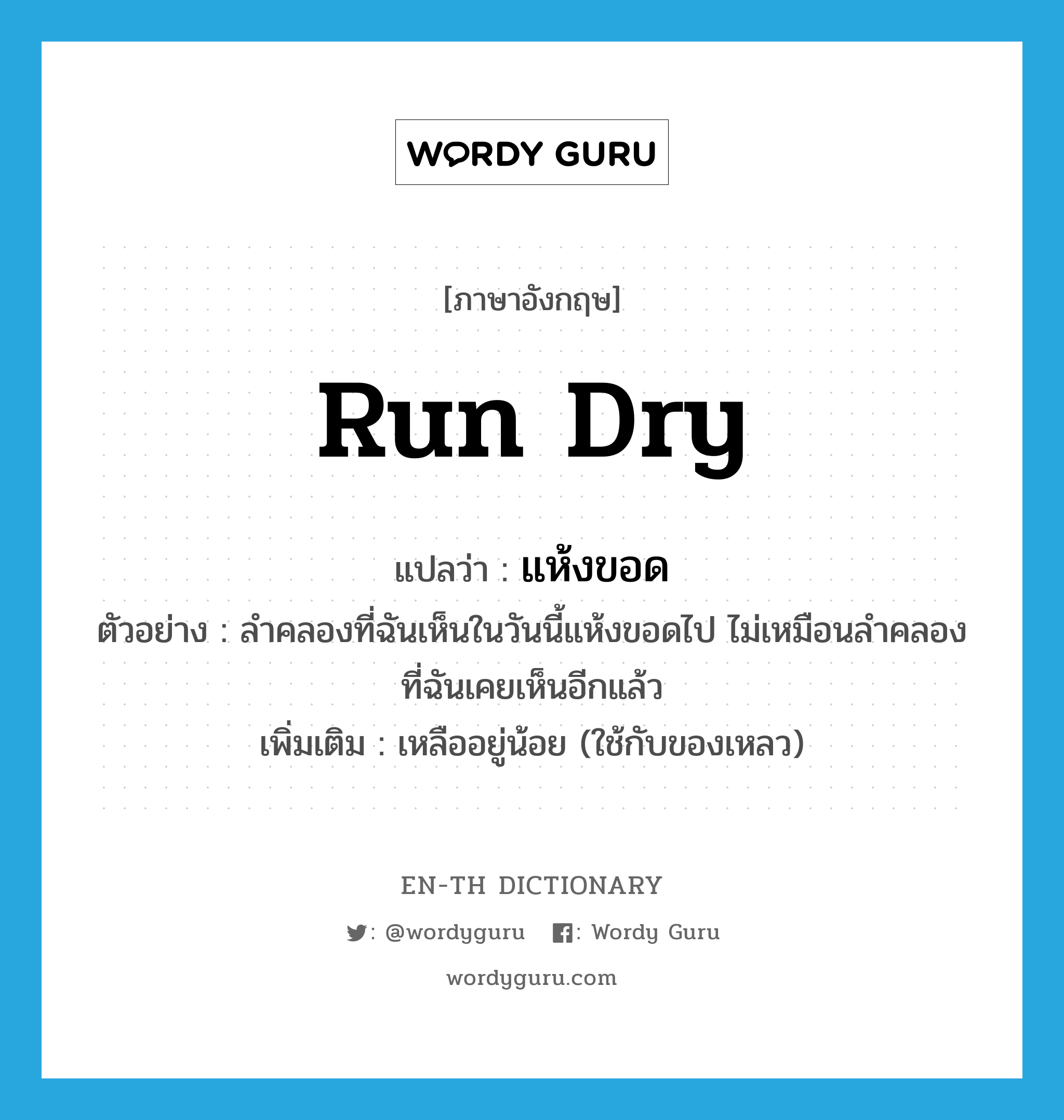 run dry แปลว่า?, คำศัพท์ภาษาอังกฤษ run dry แปลว่า แห้งขอด ประเภท V ตัวอย่าง ลำคลองที่ฉันเห็นในวันนี้แห้งขอดไป ไม่เหมือนลำคลองที่ฉันเคยเห็นอีกแล้ว เพิ่มเติม เหลืออยู่น้อย (ใช้กับของเหลว) หมวด V