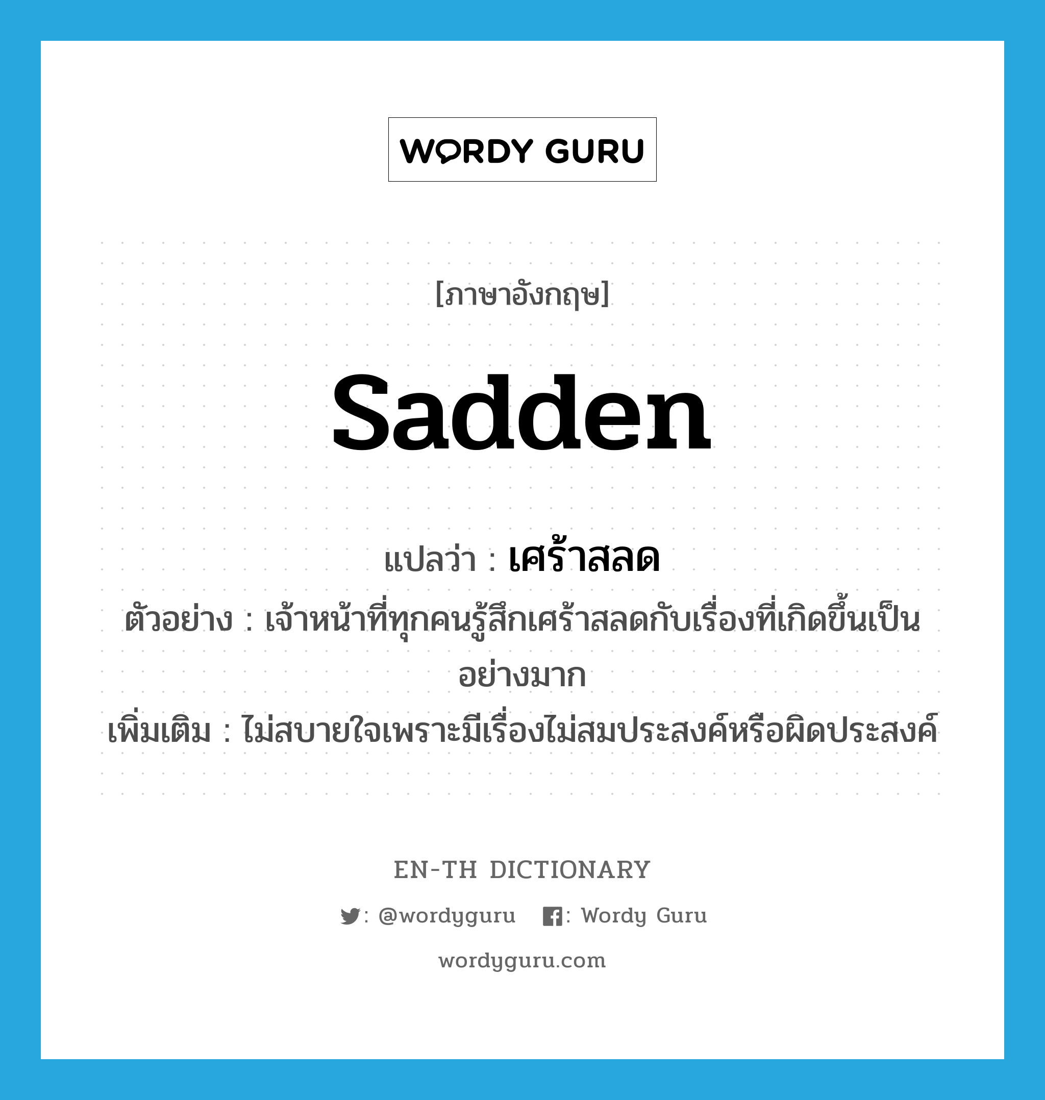 sadden แปลว่า?, คำศัพท์ภาษาอังกฤษ sadden แปลว่า เศร้าสลด ประเภท V ตัวอย่าง เจ้าหน้าที่ทุกคนรู้สึกเศร้าสลดกับเรื่องที่เกิดขึ้นเป็นอย่างมาก เพิ่มเติม ไม่สบายใจเพราะมีเรื่องไม่สมประสงค์หรือผิดประสงค์ หมวด V