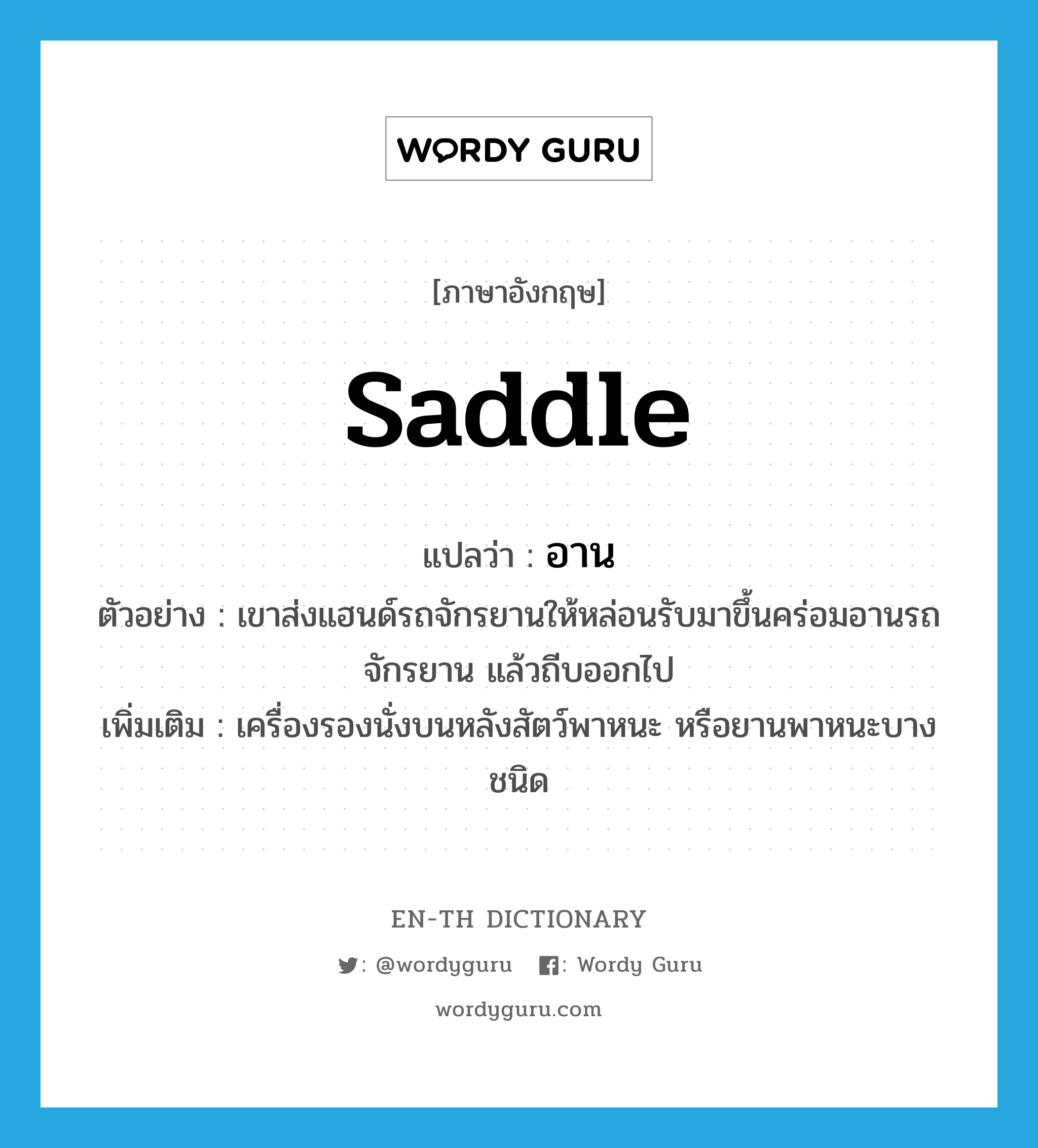 saddle แปลว่า?, คำศัพท์ภาษาอังกฤษ saddle แปลว่า อาน ประเภท N ตัวอย่าง เขาส่งแฮนด์รถจักรยานให้หล่อนรับมาขึ้นคร่อมอานรถจักรยาน แล้วถีบออกไป เพิ่มเติม เครื่องรองนั่งบนหลังสัตว์พาหนะ หรือยานพาหนะบางชนิด หมวด N