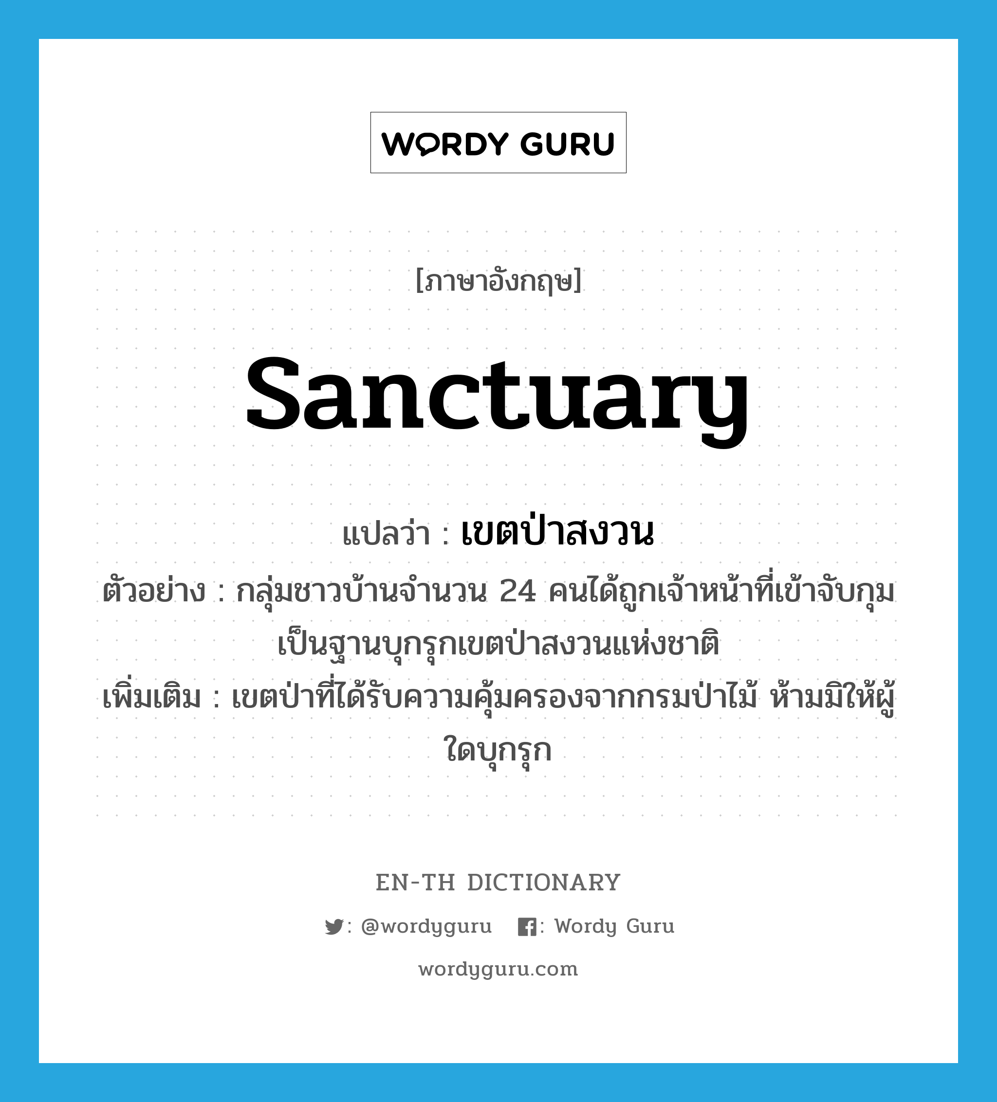 sanctuary แปลว่า?, คำศัพท์ภาษาอังกฤษ sanctuary แปลว่า เขตป่าสงวน ประเภท N ตัวอย่าง กลุ่มชาวบ้านจำนวน 24 คนได้ถูกเจ้าหน้าที่เข้าจับกุมเป็นฐานบุกรุกเขตป่าสงวนแห่งชาติ เพิ่มเติม เขตป่าที่ได้รับความคุ้มครองจากกรมป่าไม้ ห้ามมิให้ผู้ใดบุกรุก หมวด N