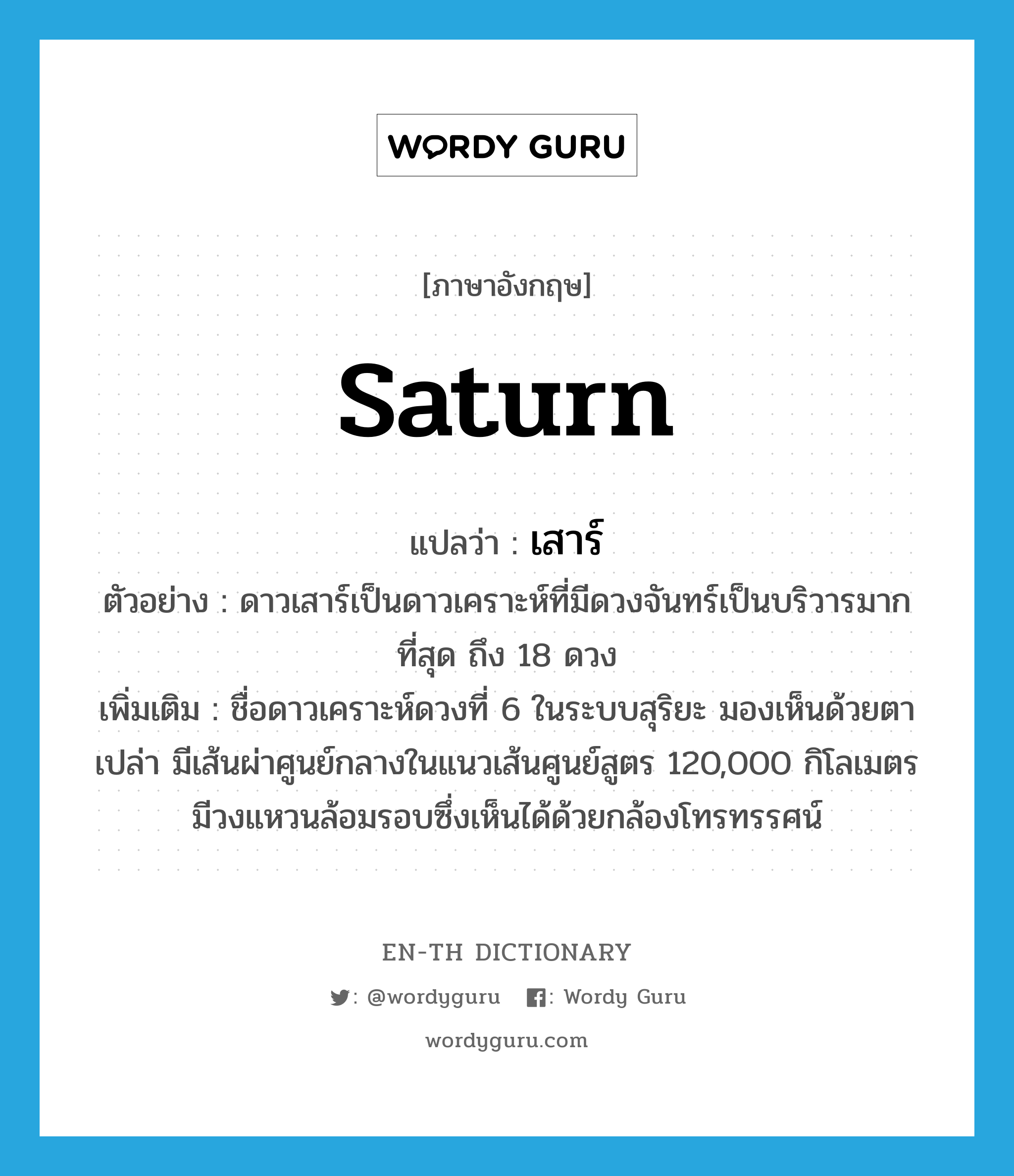 Saturn แปลว่า?, คำศัพท์ภาษาอังกฤษ Saturn แปลว่า เสาร์ ประเภท N ตัวอย่าง ดาวเสาร์เป็นดาวเคราะห์ที่มีดวงจันทร์เป็นบริวารมากที่สุด ถึง 18 ดวง เพิ่มเติม ชื่อดาวเคราะห์ดวงที่ 6 ในระบบสุริยะ มองเห็นด้วยตาเปล่า มีเส้นผ่าศูนย์กลางในแนวเส้นศูนย์สูตร 120,000 กิโลเมตร มีวงแหวนล้อมรอบซึ่งเห็นได้ด้วยกล้องโทรทรรศน์ หมวด N