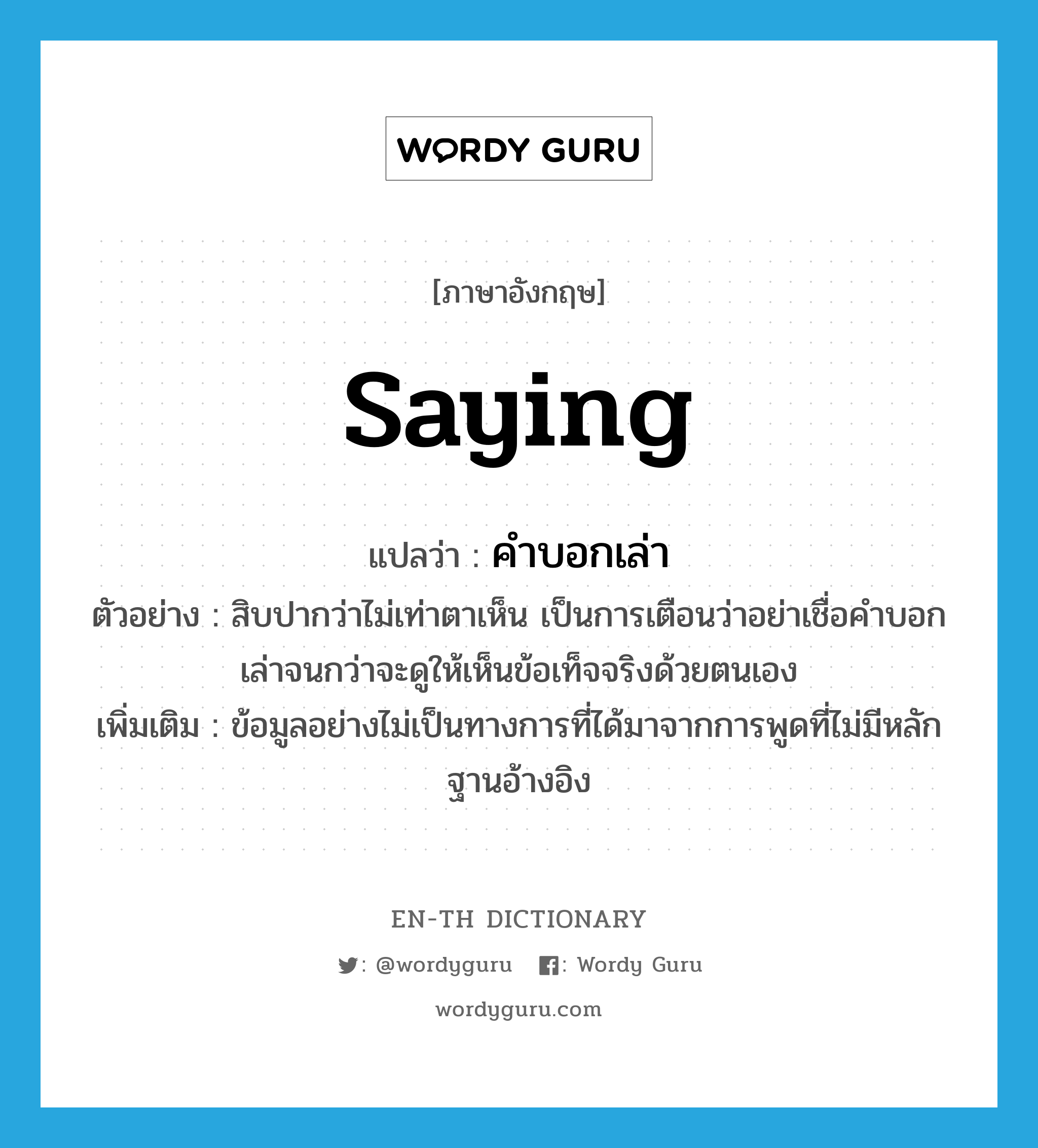 saying แปลว่า?, คำศัพท์ภาษาอังกฤษ saying แปลว่า คำบอกเล่า ประเภท N ตัวอย่าง สิบปากว่าไม่เท่าตาเห็น เป็นการเตือนว่าอย่าเชื่อคำบอกเล่าจนกว่าจะดูให้เห็นข้อเท็จจริงด้วยตนเอง เพิ่มเติม ข้อมูลอย่างไม่เป็นทางการที่ได้มาจากการพูดที่ไม่มีหลักฐานอ้างอิง หมวด N