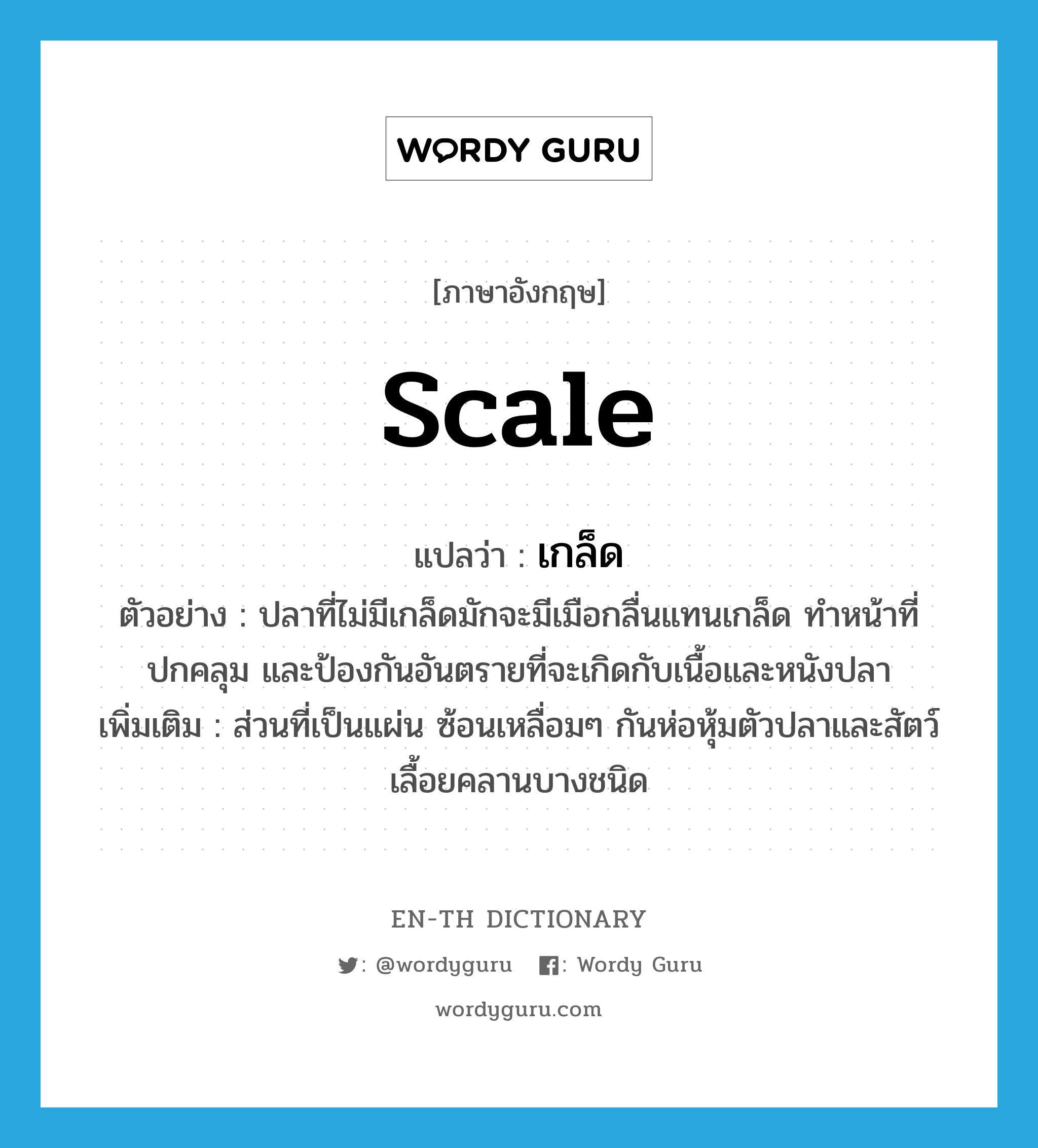 เกล็ด ภาษาอังกฤษ?, คำศัพท์ภาษาอังกฤษ เกล็ด แปลว่า scale ประเภท N ตัวอย่าง ปลาที่ไม่มีเกล็ดมักจะมีเมือกลื่นแทนเกล็ด ทำหน้าที่ปกคลุม และป้องกันอันตรายที่จะเกิดกับเนื้อและหนังปลา เพิ่มเติม ส่วนที่เป็นแผ่น ซ้อนเหลื่อมๆ กันห่อหุ้มตัวปลาและสัตว์เลื้อยคลานบางชนิด หมวด N