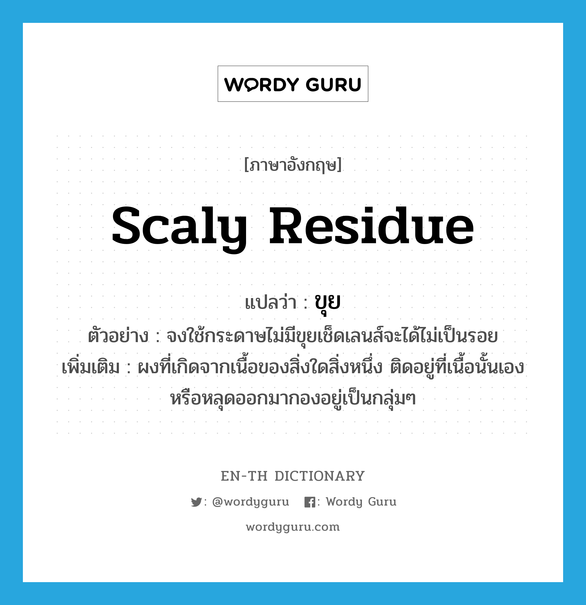 scaly residue แปลว่า?, คำศัพท์ภาษาอังกฤษ scaly residue แปลว่า ขุย ประเภท N ตัวอย่าง จงใช้กระดาษไม่มีขุยเช็ดเลนส์จะได้ไม่เป็นรอย เพิ่มเติม ผงที่เกิดจากเนื้อของสิ่งใดสิ่งหนึ่ง ติดอยู่ที่เนื้อนั้นเอง หรือหลุดออกมากองอยู่เป็นกลุ่มๆ หมวด N