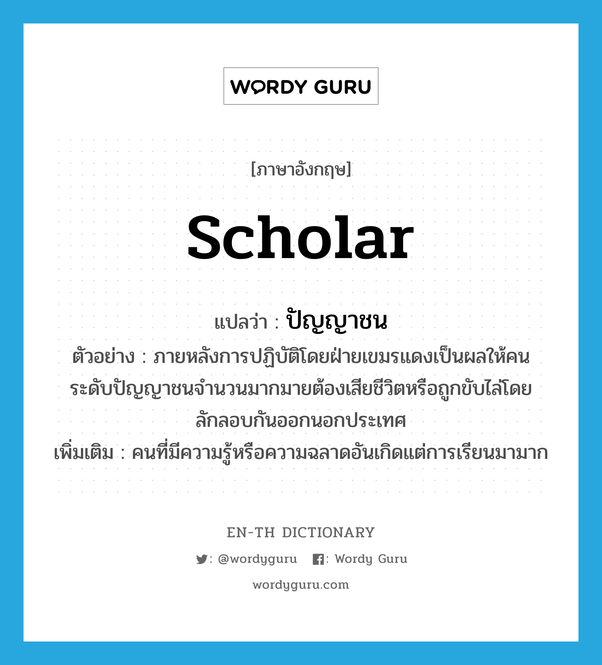 scholar แปลว่า?, คำศัพท์ภาษาอังกฤษ scholar แปลว่า ปัญญาชน ประเภท N ตัวอย่าง ภายหลังการปฏิบัติโดยฝ่ายเขมรแดงเป็นผลให้คนระดับปัญญาชนจำนวนมากมายต้องเสียชีวิตหรือถูกขับไล่โดยลักลอบกันออกนอกประเทศ เพิ่มเติม คนที่มีความรู้หรือความฉลาดอันเกิดแต่การเรียนมามาก หมวด N