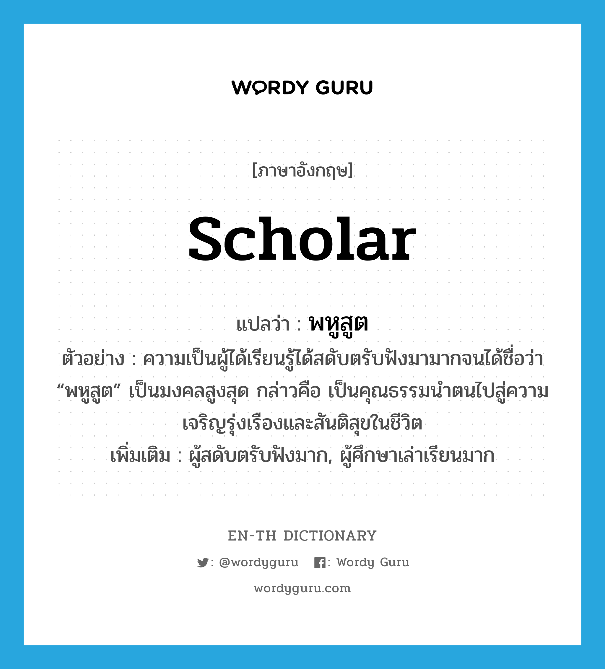 scholar แปลว่า?, คำศัพท์ภาษาอังกฤษ scholar แปลว่า พหูสูต ประเภท N ตัวอย่าง ความเป็นผู้ได้เรียนรู้ได้สดับตรับฟังมามากจนได้ชื่อว่า “พหูสูต” เป็นมงคลสูงสุด กล่าวคือ เป็นคุณธรรมนำตนไปสู่ความเจริญรุ่งเรืองและสันติสุขในชีวิต เพิ่มเติม ผู้สดับตรับฟังมาก, ผู้ศึกษาเล่าเรียนมาก หมวด N