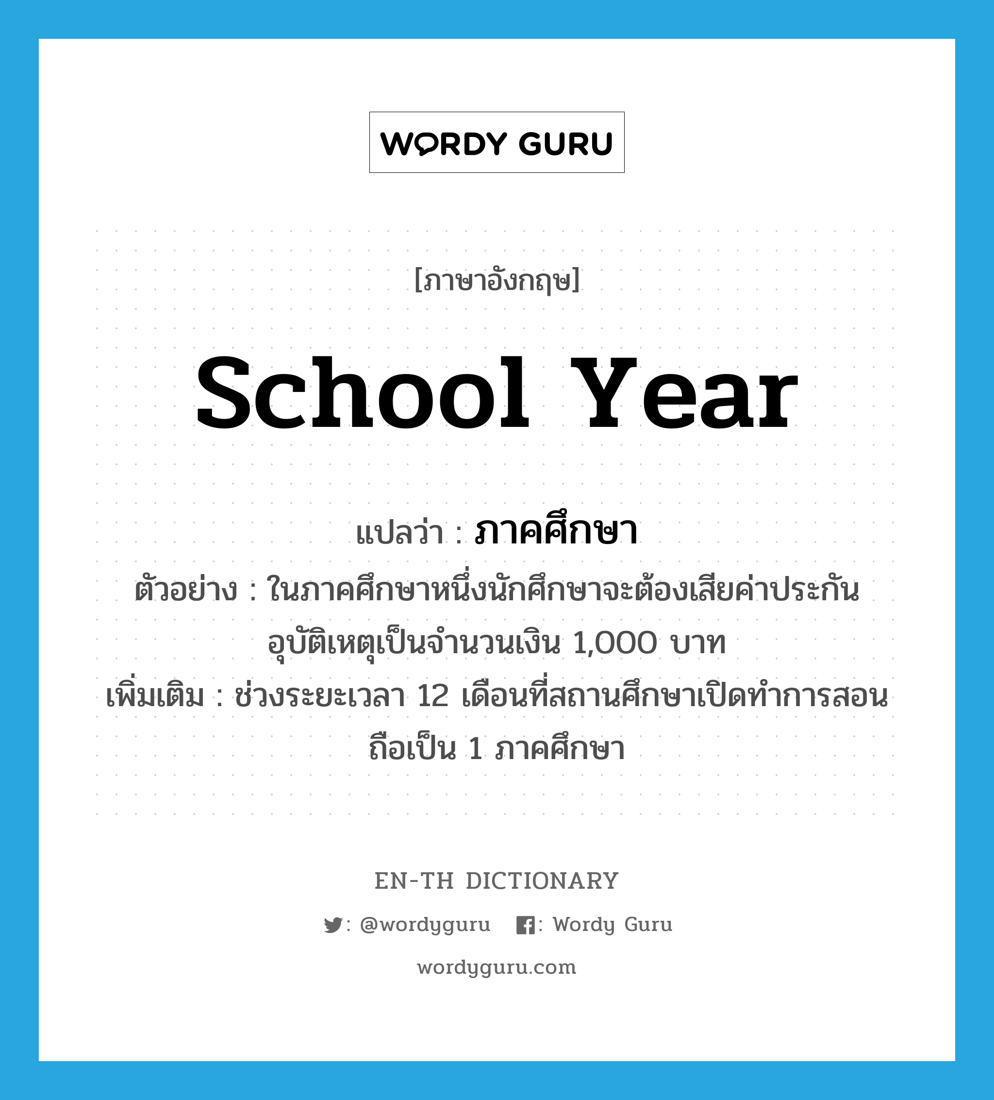 school year แปลว่า?, คำศัพท์ภาษาอังกฤษ school year แปลว่า ภาคศึกษา ประเภท N ตัวอย่าง ในภาคศึกษาหนึ่งนักศึกษาจะต้องเสียค่าประกันอุบัติเหตุเป็นจำนวนเงิน 1,000 บาท เพิ่มเติม ช่วงระยะเวลา 12 เดือนที่สถานศึกษาเปิดทำการสอนถือเป็น 1 ภาคศึกษา หมวด N