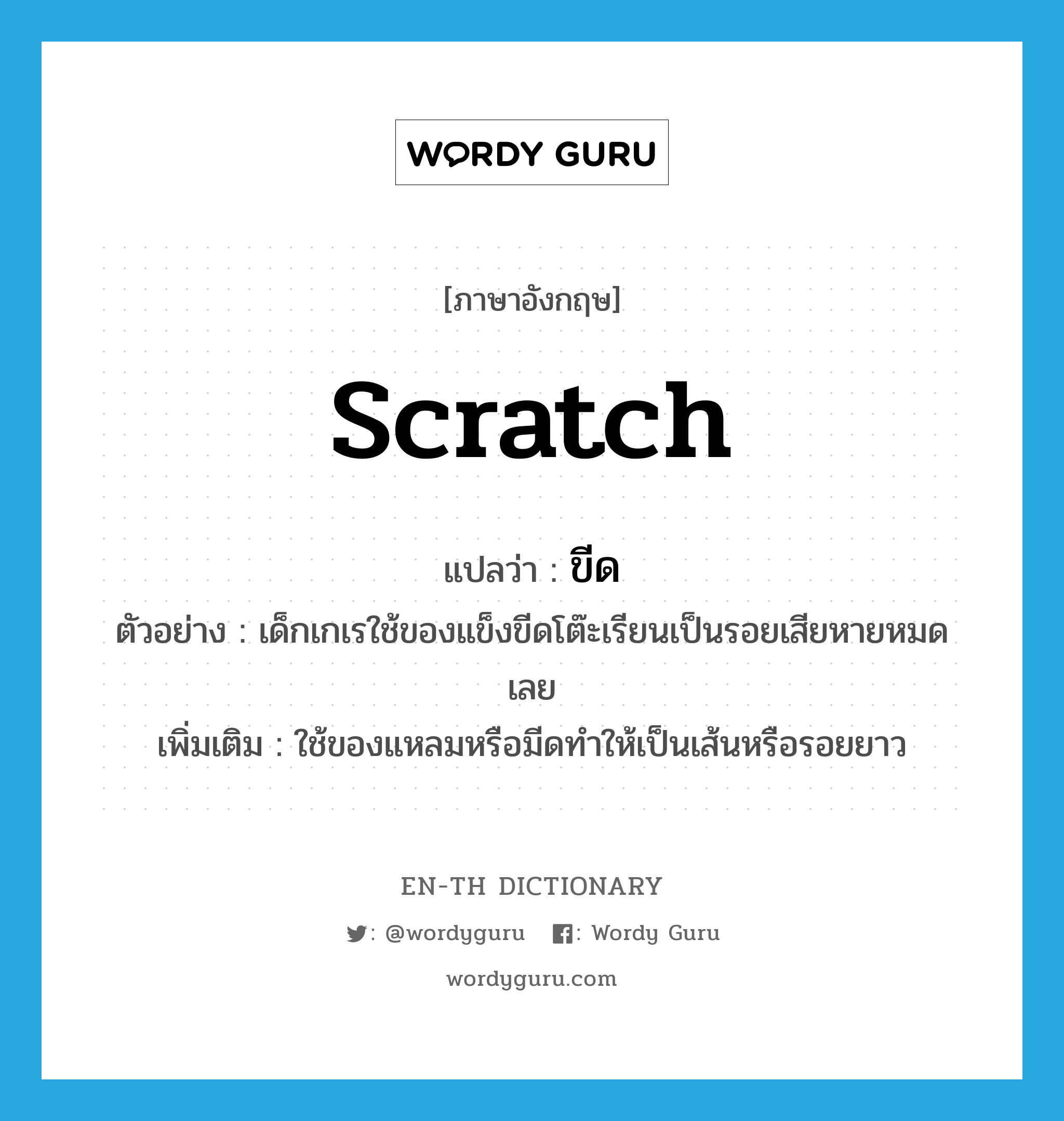 scratch แปลว่า?, คำศัพท์ภาษาอังกฤษ scratch แปลว่า ขีด ประเภท V ตัวอย่าง เด็กเกเรใช้ของแข็งขีดโต๊ะเรียนเป็นรอยเสียหายหมดเลย เพิ่มเติม ใช้ของแหลมหรือมีดทำให้เป็นเส้นหรือรอยยาว หมวด V