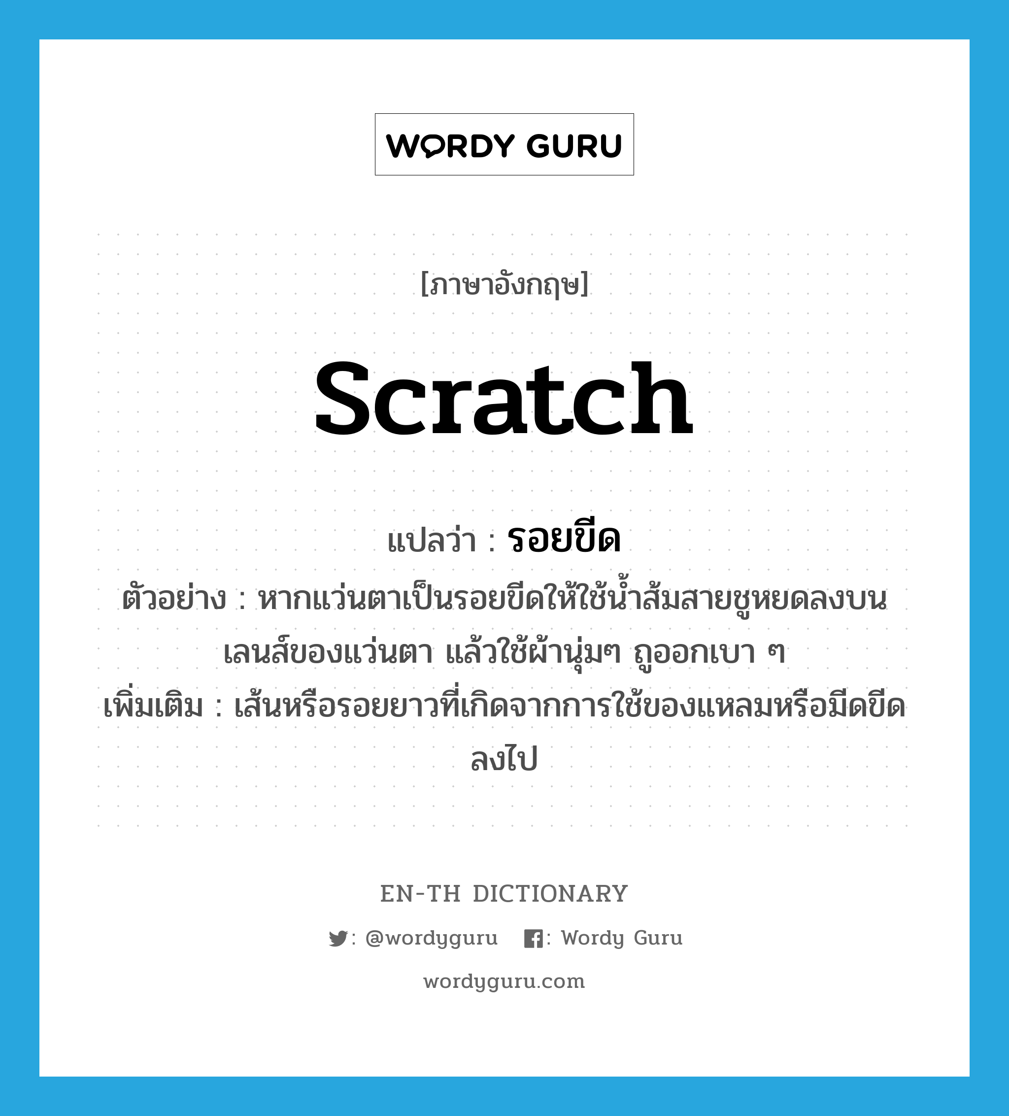 scratch แปลว่า?, คำศัพท์ภาษาอังกฤษ scratch แปลว่า รอยขีด ประเภท N ตัวอย่าง หากแว่นตาเป็นรอยขีดให้ใช้น้ำส้มสายชูหยดลงบน เลนส์ของแว่นตา แล้วใช้ผ้านุ่มๆ ถูออกเบา ๆ เพิ่มเติม เส้นหรือรอยยาวที่เกิดจากการใช้ของแหลมหรือมีดขีดลงไป หมวด N