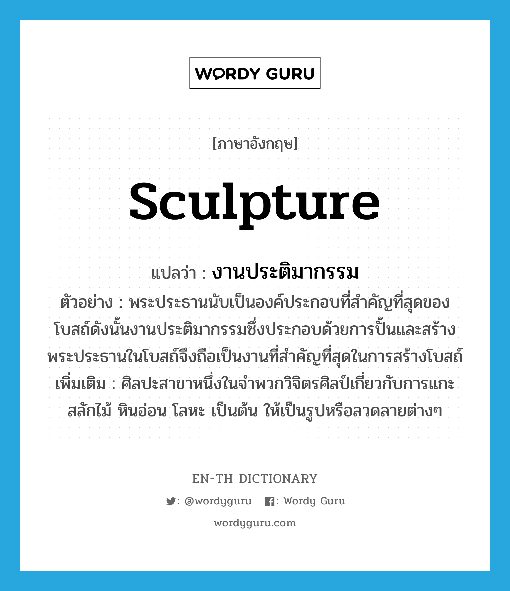 sculpture แปลว่า?, คำศัพท์ภาษาอังกฤษ sculpture แปลว่า งานประติมากรรม ประเภท N ตัวอย่าง พระประธานนับเป็นองค์ประกอบที่สำคัญที่สุดของโบสถ์ดังนั้นงานประติมากรรมซึ่งประกอบด้วยการปั้นและสร้างพระประธานในโบสถ์จึงถือเป็นงานที่สำคัญที่สุดในการสร้างโบสถ์ เพิ่มเติม ศิลปะสาขาหนึ่งในจำพวกวิจิตรศิลป์เกี่ยวกับการแกะสลักไม้ หินอ่อน โลหะ เป็นต้น ให้เป็นรูปหรือลวดลายต่างๆ หมวด N