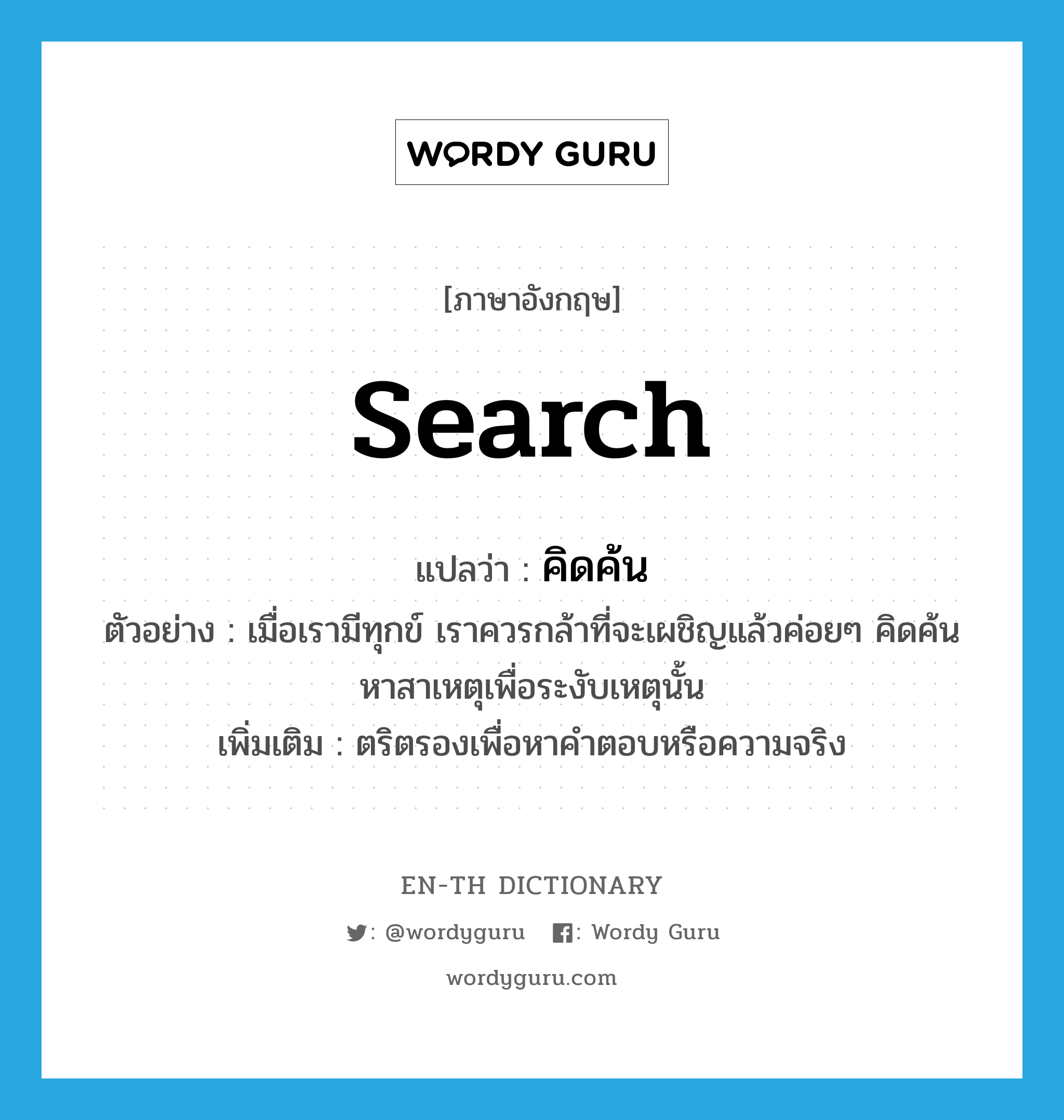 search แปลว่า?, คำศัพท์ภาษาอังกฤษ search แปลว่า คิดค้น ประเภท V ตัวอย่าง เมื่อเรามีทุกข์ เราควรกล้าที่จะเผชิญแล้วค่อยๆ คิดค้นหาสาเหตุเพื่อระงับเหตุนั้น เพิ่มเติม ตริตรองเพื่อหาคำตอบหรือความจริง หมวด V