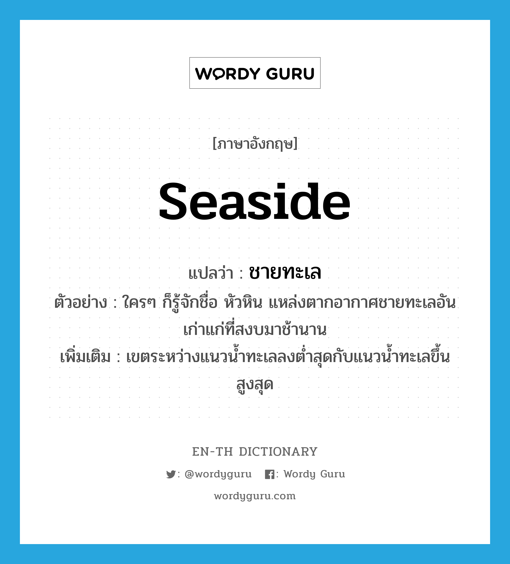 seaside แปลว่า?, คำศัพท์ภาษาอังกฤษ seaside แปลว่า ชายทะเล ประเภท N ตัวอย่าง ใครๆ ก็รู้จักชื่อ หัวหิน แหล่งตากอากาศชายทะเลอันเก่าแก่ที่สงบมาช้านาน เพิ่มเติม เขตระหว่างแนวน้ำทะเลลงต่ำสุดกับแนวน้ำทะเลขึ้นสูงสุด หมวด N