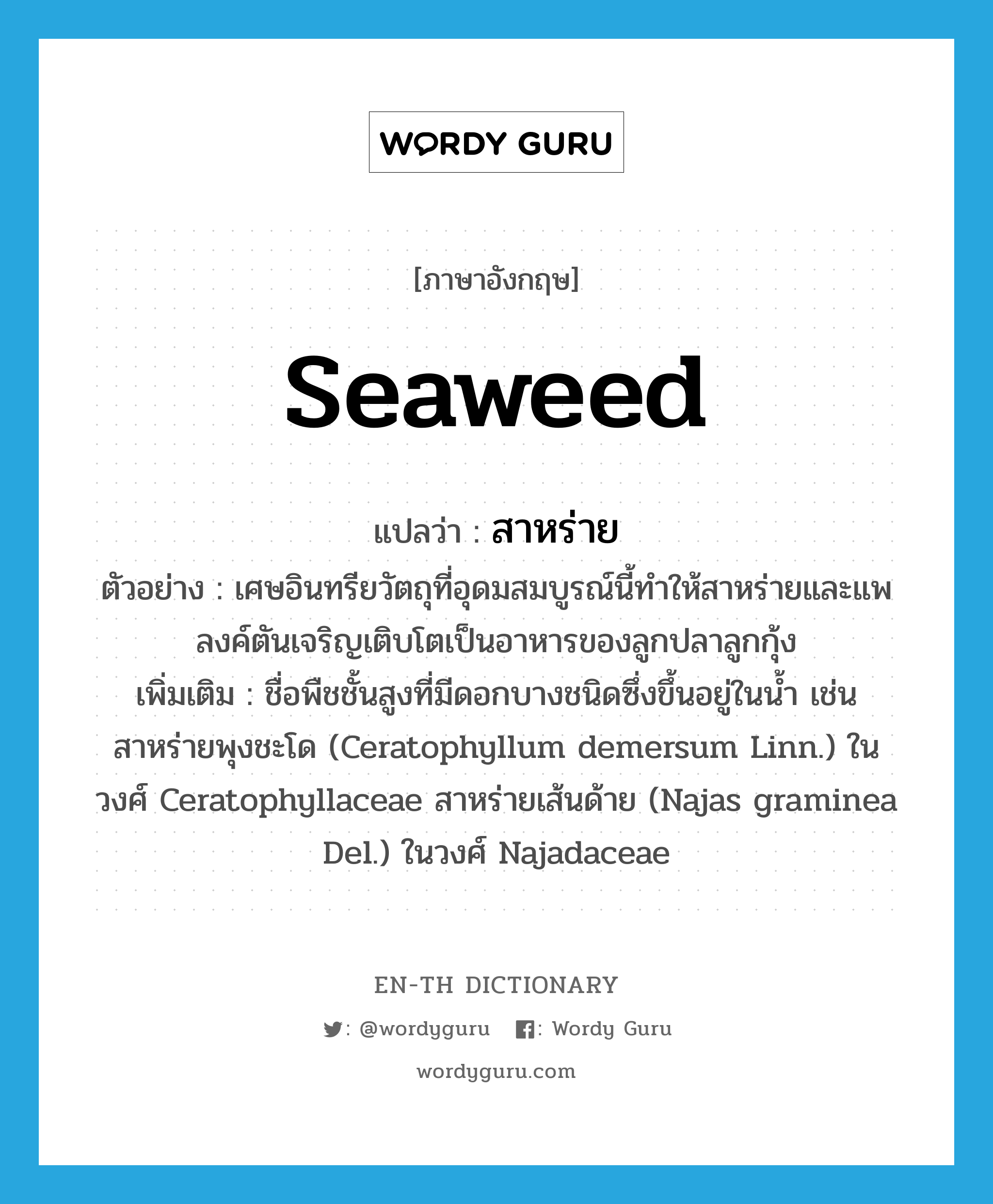 &#34;สาหร่าย&#34; (N), คำศัพท์ภาษาอังกฤษ สาหร่าย แปลว่า seaweed ประเภท N ตัวอย่าง เศษอินทรียวัตถุที่อุดมสมบูรณ์นี้ทำให้สาหร่ายและแพลงค์ตันเจริญเติบโตเป็นอาหารของลูกปลาลูกกุ้ง เพิ่มเติม ชื่อพืชชั้นสูงที่มีดอกบางชนิดซึ่งขึ้นอยู่ในน้ำ เช่น สาหร่ายพุงชะโด (Ceratophyllum demersum Linn.) ในวงศ์ Ceratophyllaceae สาหร่ายเส้นด้าย (Najas graminea Del.) ในวงศ์ Najadaceae หมวด N