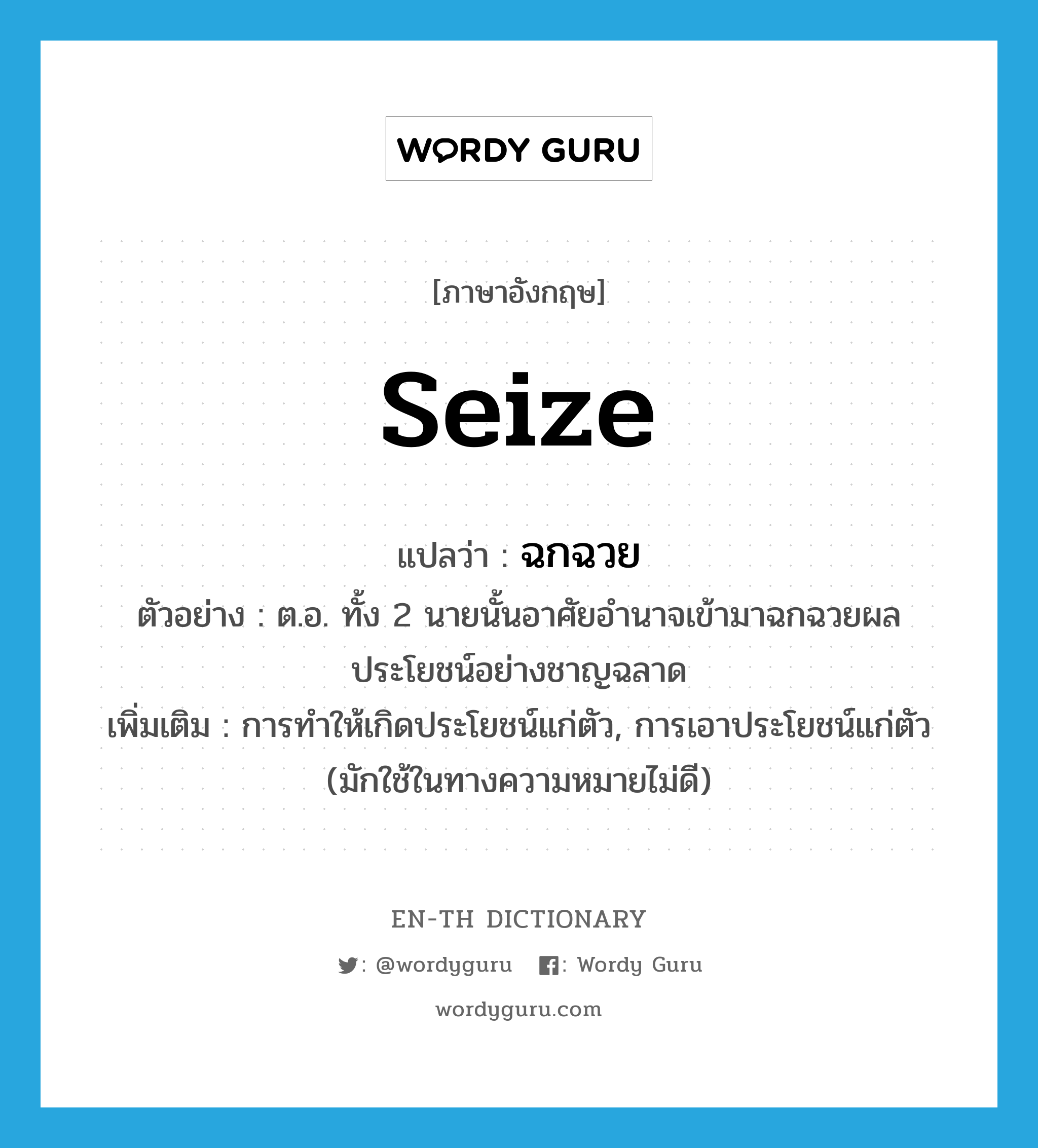 seize แปลว่า?, คำศัพท์ภาษาอังกฤษ seize แปลว่า ฉกฉวย ประเภท V ตัวอย่าง ต.อ. ทั้ง 2 นายนั้นอาศัยอำนาจเข้ามาฉกฉวยผลประโยชน์อย่างชาญฉลาด เพิ่มเติม การทำให้เกิดประโยชน์แก่ตัว, การเอาประโยชน์แก่ตัว (มักใช้ในทางความหมายไม่ดี) หมวด V