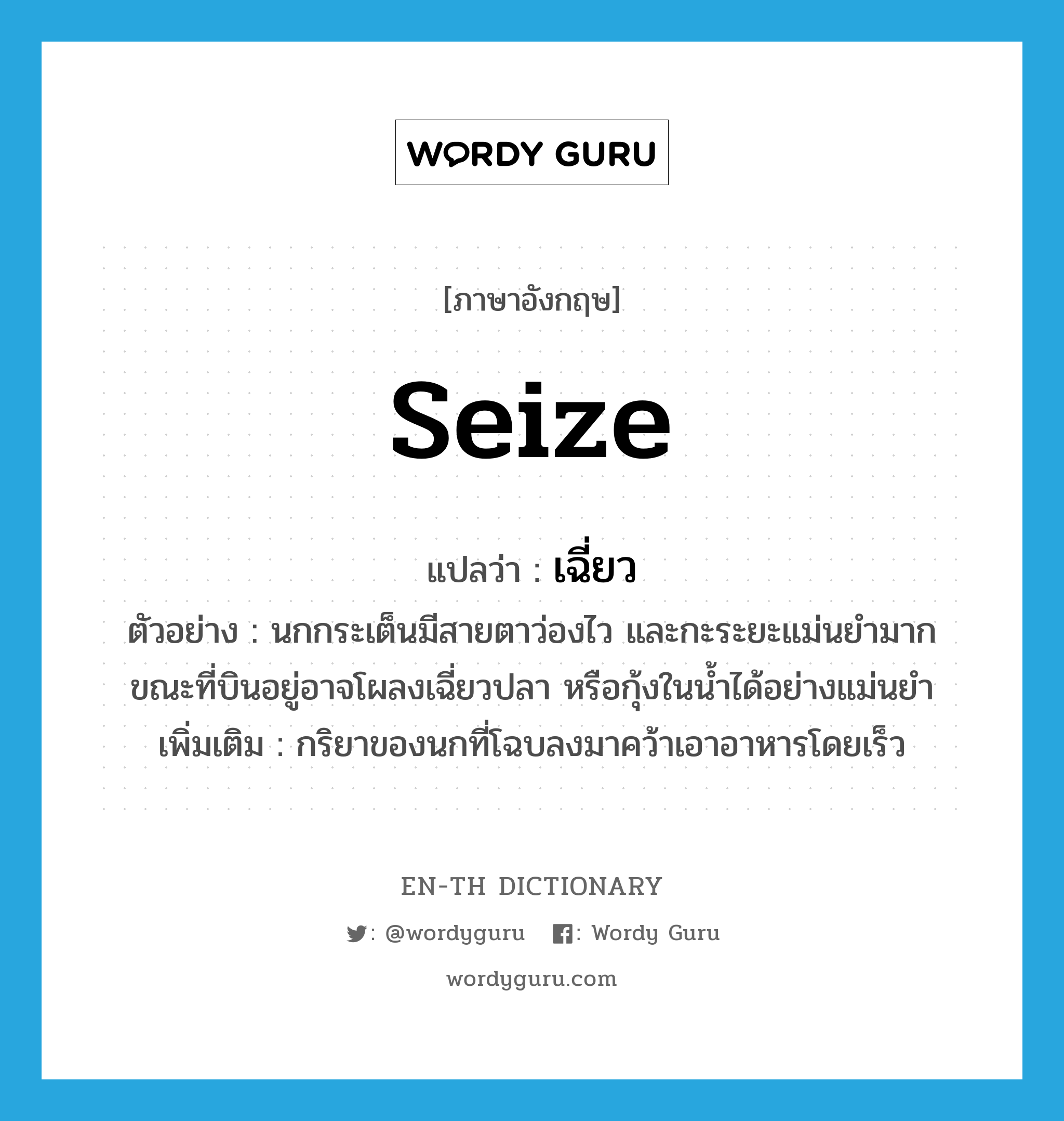 seize แปลว่า?, คำศัพท์ภาษาอังกฤษ seize แปลว่า เฉี่ยว ประเภท V ตัวอย่าง นกกระเต็นมีสายตาว่องไว และกะระยะแม่นยำมาก ขณะที่บินอยู่อาจโผลงเฉี่ยวปลา หรือกุ้งในน้ำได้อย่างแม่นยำ เพิ่มเติม กริยาของนกที่โฉบลงมาคว้าเอาอาหารโดยเร็ว หมวด V