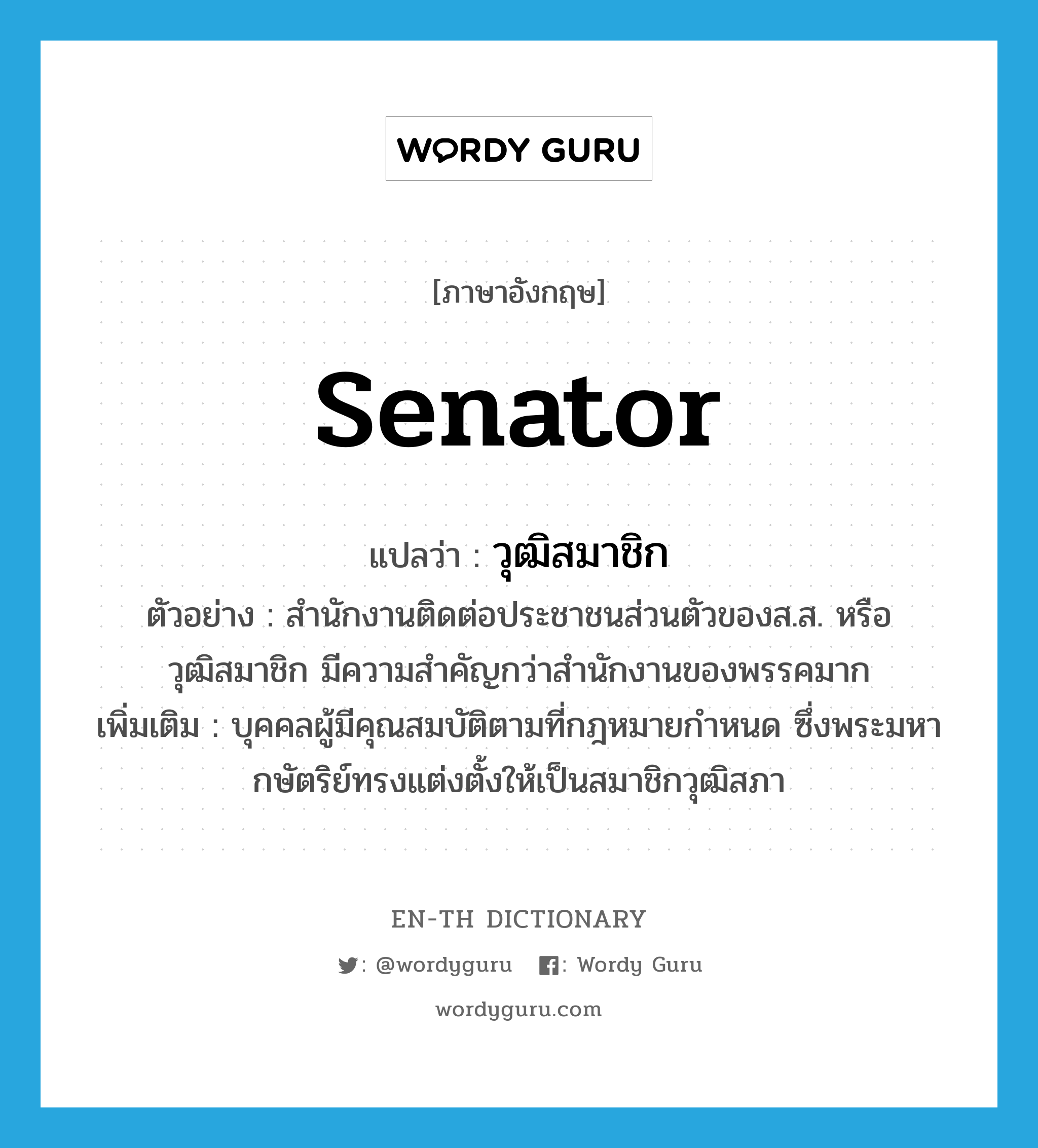 senator แปลว่า?, คำศัพท์ภาษาอังกฤษ senator แปลว่า วุฒิสมาชิก ประเภท N ตัวอย่าง สำนักงานติดต่อประชาชนส่วนตัวของส.ส. หรือวุฒิสมาชิก มีความสำคัญกว่าสำนักงานของพรรคมาก เพิ่มเติม บุคคลผู้มีคุณสมบัติตามที่กฎหมายกำหนด ซึ่งพระมหากษัตริย์ทรงแต่งตั้งให้เป็นสมาชิกวุฒิสภา หมวด N