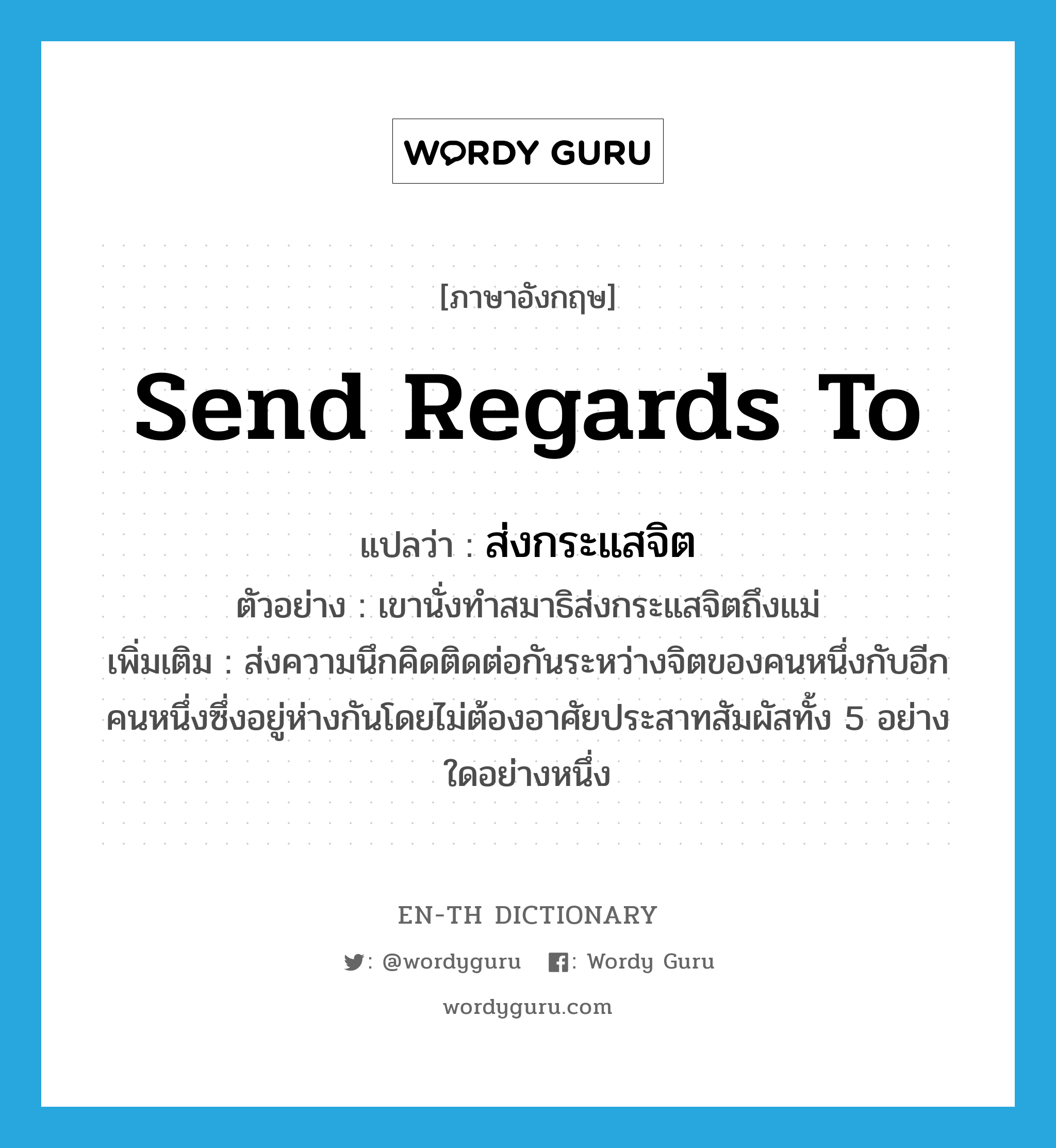 send regards to แปลว่า?, คำศัพท์ภาษาอังกฤษ send regards to แปลว่า ส่งกระแสจิต ประเภท V ตัวอย่าง เขานั่งทำสมาธิส่งกระแสจิตถึงแม่ เพิ่มเติม ส่งความนึกคิดติดต่อกันระหว่างจิตของคนหนึ่งกับอีกคนหนึ่งซึ่งอยู่ห่างกันโดยไม่ต้องอาศัยประสาทสัมผัสทั้ง 5 อย่างใดอย่างหนึ่ง หมวด V