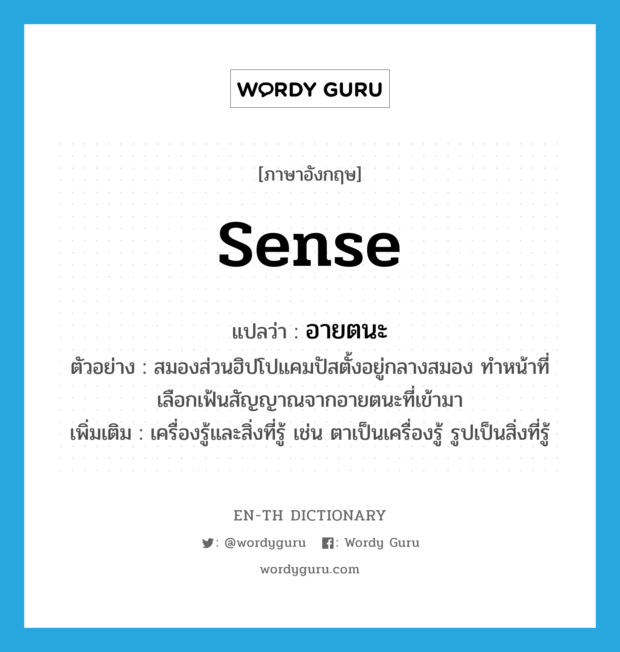 sense แปลว่า?, คำศัพท์ภาษาอังกฤษ sense แปลว่า อายตนะ ประเภท N ตัวอย่าง สมองส่วนฮิปโปแคมปัสตั้งอยู่กลางสมอง ทำหน้าที่เลือกเฟ้นสัญญาณจากอายตนะที่เข้ามา เพิ่มเติม เครื่องรู้และสิ่งที่รู้ เช่น ตาเป็นเครื่องรู้ รูปเป็นสิ่งที่รู้ หมวด N