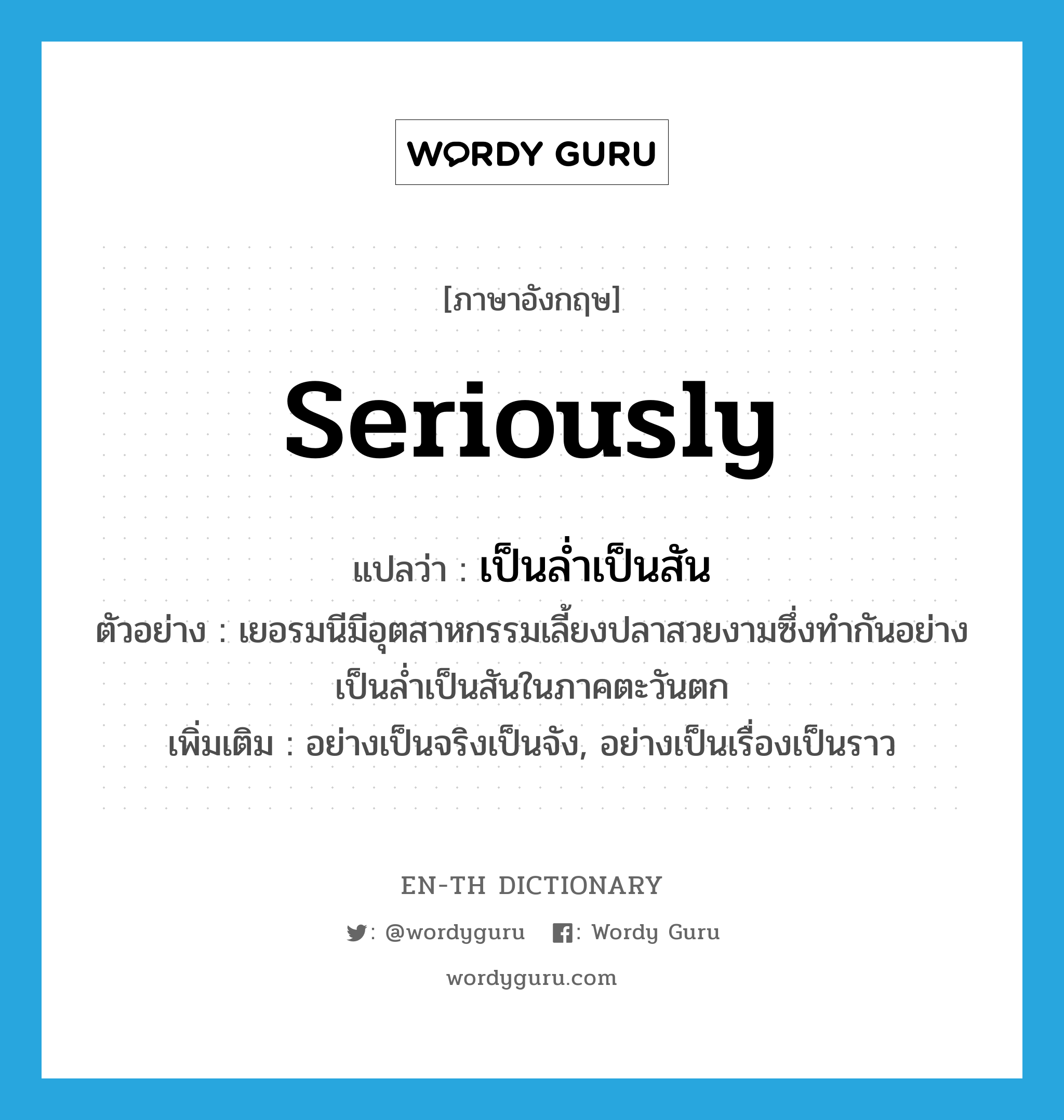 seriously แปลว่า?, คำศัพท์ภาษาอังกฤษ seriously แปลว่า เป็นล่ำเป็นสัน ประเภท ADV ตัวอย่าง เยอรมนีมีอุตสาหกรรมเลี้ยงปลาสวยงามซึ่งทำกันอย่างเป็นล่ำเป็นสันในภาคตะวันตก เพิ่มเติม อย่างเป็นจริงเป็นจัง, อย่างเป็นเรื่องเป็นราว หมวด ADV