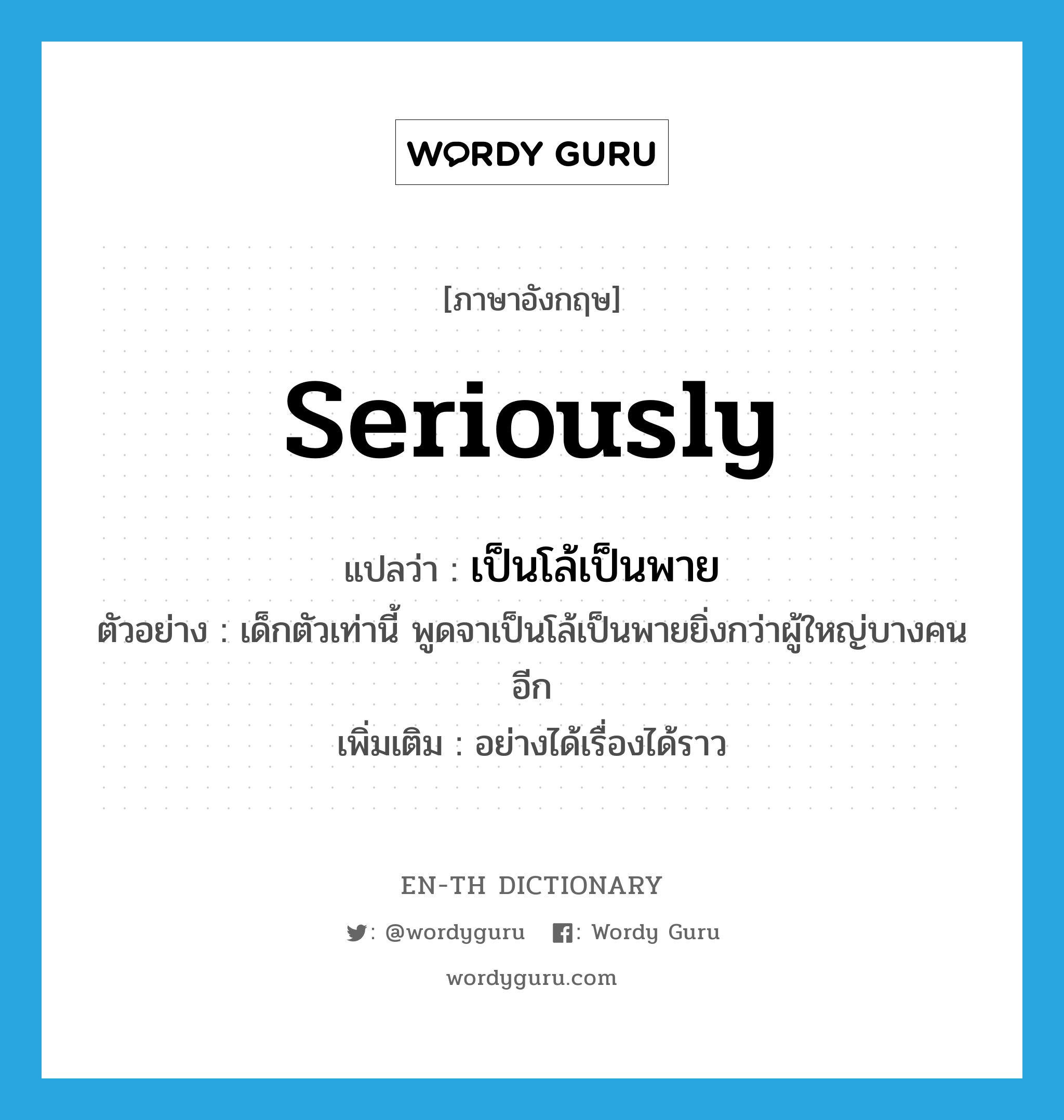 seriously แปลว่า?, คำศัพท์ภาษาอังกฤษ seriously แปลว่า เป็นโล้เป็นพาย ประเภท ADV ตัวอย่าง เด็กตัวเท่านี้ พูดจาเป็นโล้เป็นพายยิ่งกว่าผู้ใหญ่บางคนอีก เพิ่มเติม อย่างได้เรื่องได้ราว หมวด ADV